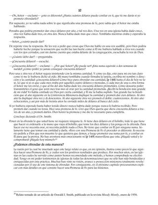57 
—Oh, Señor —exclamé— ¡esto es diferente! ¿Hasta cuántos dólares puedo confiar en ti, que tú me darás si yo 
prometo ofrendarlo? 
Por supuesto, yo no sabía nada sobre lo que significaba una promesa de fe, pero sabía que el Señor me estaba 
hablando. 
Pensaba que podría prometer dar cinco dólares por año, o tal vez diez. Una vez en una iglesia había dado cinco, 
otra vez había dado tres, en otra dos. Nunca había dado más que cinco. Temblaba mientras oraba y esperaba la 
respuesta. 
—Señor, ¿cuánto puedo dar? 
De repente vino la respuesta. No les voy a pedir que crean que Dios me hablo en una voz audible, pero bien podría 
haberlo hecho porque la sensación que recibí fue tan fuerte como si Él me hubiera hablado a viva voz cuando 
con los ojos cerrados, casi sin darme cuenta que estaba delante de la congregación, escuchaba la voz de Dios. 
—¿Cuánto debo dar? —preguntaba. 
—¡Cincuenta dólares! —escuché. 
—¿Cincuenta dólares? —exclamé—. ¿Por qué Señor? ¡No puede ser! ¡Esta suma equivale a dos semanas de 
sueldo! ¿Cómo podré yo jamás conseguir cincuenta dólares? 
Pero una y otra vez el Señor seguía insistiendo con la misma cantidad. Y como ya dije, esto para mí era tan claro 
como si me lo hubiera dicho al oído. Mi mano temblaba cuando firmaba la tarjeta, escribía mi nombre y direc-ción 
y la cantidad: ¡cincuenta dólares! Cómo hice para ofrendar esa cantidad, [p 148] hasta el día de hoy no lo 
sé. Lo que sí sé es que cada mes oraba por aquellos cuatro dólares y monedas, y cada mes de una u otra forma 
el Señor me los envió, y que al fin del año había dado los cincuenta dólares prometidos. Cómo desearía poder 
transmitirles el gozo que sentí mes tras mes al orar por la cantidad prometida. ¡Recibí la bendición más grande 
de mi vida! Yo había confiado en Dios por cierta cantidad, y Él me la había suplido. Tan grande fue la bendi-ción 
que al año siguiente en la Conferencia Misionera dupliqué la cantidad y prometí dar cien dólares. Al otro 
año la dupliqué otra vez y di doscientos. Al año siguiente otra vez prometí el doble: cuatrocientos. Al otro año 
ochocientos, y así por más de treinta años he enviado miles de dólares al banco del cielo. 
Si yo hubiera esperado hasta haber tenido dinero nunca habría dado porque nunca lo habría recibido. Pero 
prometí dar cuando no tenía. Hice una promesa de fe. Creí que Dios quería que diera cincuenta dólares a tra-vés 
de un año, y prometí darlos. Dios honró la promesa y me dio lo necesario para cumplirla. 
Concluye diciendo el Dr. Smith: 
Poner en la ofrenda lo que usted tiene no requiere ninguna fe. Si tiene diez dólares en el bolsillo, todo lo que tiene 
que hacer es ordenarle a la mano que vaya al bolsillo, que tome los diez dólares y los ponga en la ofrenda. Para 
hacer eso no necesita orar, ni necesita pedirle nada a Dios. No tiene que confiar en Él por ninguna suma. So-lamente 
tiene que tomar esa cantidad y darla. «Pero con una Promesa de Fe el proceder es diferente. Es necesa-rio 
pedirle a Dios que nos muestre lo que quisiera que demos, y luego prometer esa suma por fe, y confiar en 
Él para que la provea. No hay aventura más emocionante ni [p 149] maravillosa que esta. ¡Hágalo usted y lo 
comprobará! ¡Hágalo hoy mismo!»20 
¿Podemos ofrendar de esta manera? 
La razón por la cual he insertado aquí este largo relato es que, en mi opinión, ilustra como pocos lo que signi-fica 
hacer una Promesa de Fe, y cuáles son los positivos resultados que produce. Por muchos años, en las igle-sias 
en las cuales he servido como pastor hemos recomendado este método, y hemos comprobado su efectivi-dad. 
Tengo en mi poder testimonios de iglesias de todas las denominaciones que no sólo han sido bendecidas y 
enriquecidas por esta práctica. Muchas han visto su visión, avance y proyección misionera totalmente revolu-cionadas 
por el uso de este sistema de ofrendar. Por consiguiente, en el próximo capítulo procuraremos expli-car 
con más detalles en qué consiste hacer una Promesa de Fe para las misiones. 
20 Relato tomado de un artículo de Oswald J. Smith, publicado en la revista Moody Montly, enero de 1956. 
 