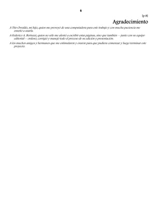 6 
[p 8] 
Agradecimiento 
A Tito Osvaldo, mi hijo, quien me proveyó de una computadora para este trabajo y con mucha paciencia me 
enseñó a usarla. 
A Federico A. Bertuzzi, quien no sólo me alentó a escribir estas páginas, sino que también —junto con su equipo 
editorial— ordenó, corrigió y manejó todo el proceso de su edición y presentación. 
A los muchos amigos y hermanos que me estimularon y oraron para que pudiera comenzar y luego terminar este 
proyecto. 
 