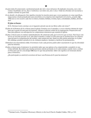 60 
Es para todos. El comerciante o profesional puede dar mil o cinco mil pesos. El empleado cincuenta, cien o dos-cientos. 
El jubilado, tal vez, diez o veinticinco. Los niños uno, dos o cinco. Todas las ofrendas son necesarias y 
ayudan a formar un gran total. 
Es un desafío a la abnegación. Esto significa rescatar los muchos pesos que a veces gastamos en cosas superfluas, 
innecesarias y hasta perjudiciales para invertirlos en la empresa más importante de la tierra. ¿Cuánto di[p 
157] nero se nos escurre cada mes en dulces, helados, bebidas, revistas, lujos, comodidades, hobbys, diversio-nes? 
El plan es bueno 
El Dr. Norman Lewis concluye con el siguiente párrafo uno de sus libros sobre este tema:22 
El plan de la Promesa de Fe es bueno para la iglesia. Termina con el cansador y a veces ofensivo sistema de rogar 
para que la gente dé más para las misiones. Alienta el esfuerzo unido de la congregación. Proporciona una 
base para planear con anticipación los compromisos misioneros que asumirá la iglesia. 
El plan es bueno para el cristiano individualmente. No solamente pide que le dé de lo que ya tiene. Para hacer esto 
tal vez no necesita ejercitar su fe. Este plan lo desafía a confiar en Dios para que le permita hacer un esfuerzo 
especial para la evangelización del mundo, cada semana del año. Hasta un niño puede participar en el plan. 
Sin embargo, pondrá a prueba la fe de cristianos maduros. Ayudará a clarificar los pensamientos. 
Estimulará una mayordomía sólida. Al terminar el año cada persona podrá saber exactamente lo que ha ofrendado 
para las misiones. 
El plan es bueno para el misionero. Le permitirá saber que una iglesia se ha comprometido a ayudarle en una 
forma definida. Recordará que muchas personas estarán pensando en él cada semana, cuando oran y confían 
en Dios para que les conceda [p 158] hacer lo que han prometido. Saber esto significa un tremendo aliento 
para el misionero. 
¿Ha participado ya usted de la aventura de hacer una Promesa de Fe para las misiones? 
22 Norman Lewis, Triunphant Missionary Ministry in the local Church, Estados Unidos, 1961, p. 112. 
 