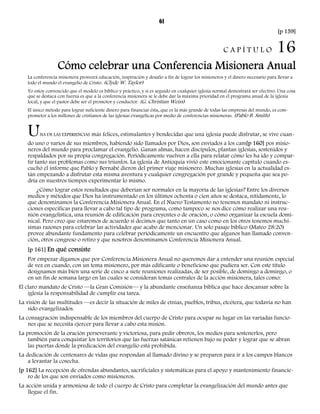 61 
[p 159] 
C A P Í T U L O 16 
Cómo celebrar una Conferencia Misionera Anual 
La conferencia misionera proveerá educación, inspiración y desafío a fin de lograr los misioneros y el dinero necesario para llevar a 
todo el mundo el evangelio de Cristo. (Clyde W. Taylor) 
Yo estoy convencido que el modelo es bíblico y práctico, y si es seguido en cualquier iglesia normal demostrará ser efectivo. Una cosa 
que se destaca con fuerza es que a la conferencia misionera se le debe dar la máxima prioridad en el programa anual de la iglesia 
local, y que el pastor debe ser el promotor y conductor. (G. Christian Weiss) 
El único método para lograr suficiente dinero para financiar ésta, que es la más grande de todas las empresas del mundo, es com-prometer 
a los millones de cristianos de las iglesias evangélicas por medio de conferencias misioneras. (Pablo B. Smith) 
UNA DE LAS EXPERIENCIAS más felices, estimulantes y bendecidas que una iglesia puede disfrutar, se vive cuan-do 
uno o varios de sus miembros, habiendo sido llamados por Dios, son enviados a los cam[p 160] pos misio-neros 
del mundo para proclamar el evangelio. Ganan almas, hacen discípulos, plantan iglesias, sostenidos y 
respaldados por su propia congregación. Periódicamente vuelven a ella para relatar cómo les ha ido y compar-tir 
tanto sus problemas como sus triunfos. La iglesia de Antioquía vivió este emocionante capítulo cuando es-cuchó 
el informe que Pablo y Bernabé dieron del primer viaje misionero. Muchas iglesias en la actualidad es-tán 
empezando a disfrutar esta misma aventura y cualquier congregación por grande y pequeña que sea po-dría 
en nuestros tiempos experimentar lo mismo. 
¿Cómo lograr estos resultados que deberían ser normales en la mayoría de las iglesias? Entre los diversos 
medios y métodos que Dios ha instrumentado en los últimos ochenta o cien años se destaca, nítidamente, lo 
que denominamos la Conferencia Misionera Anual. En el Nuevo Testamento no tenemos mandato ni instruc-ciones 
específicas para llevar a cabo tal tipo de programa, como tampoco se nos dice cómo realizar una reu-nión 
evangelística, una reunión de edificación para creyentes o de oración, o cómo organizar la escuela domi-nical. 
Pero creo que estaremos de acuerdo si decimos que tanto en un caso como en los otros tenemos muchí-simas 
razones para celebrar las actividades que acabo de mencionar. Un solo pasaje bíblico (Mateo 28:20) 
provee abundante fundamento para celebrar periódicamente un encuentro que algunos han llamado conven-ción, 
otros congreso o retiro y que nosotros denominamos Conferencia Misionera Anual. 
[p 161] En qué consiste 
Por empezar digamos que por Conferencia Misionera Anual no queremos dar a entender una reunión especial 
de vez en cuando, con un tema misionero, por más edificante o beneficioso que pudiera ser. Con este título 
designamos más bien una serie de cinco a siete reuniones realizadas, de ser posible, de domingo a domingo, o 
en un fin de semana largo en las cuales se consideran temas centrales de la acción misionera, tales como: 
El claro mandato de Cristo —la Gran Comisión— y la abundante enseñanza bíblica que hace descansar sobre la 
iglesia la responsabilidad de cumplir esa tarea. 
La visión de las multitudes —es decir la situación de miles de etnias, pueblos, tribus, etcétera, que todavía no han 
sido evangelizados. 
La consagración indispensable de los miembros del cuerpo de Cristo para ocupar su lugar en las variadas funcio-nes 
que se necesita ejercer para llevar a cabo esta misión. 
La promoción de la oración perseverante y victoriosa, para pedir obreros, los medios para sostenerlos, pero 
también para conquistar los territorios que las fuerzas satánicas retienen bajo su poder y lograr que se abran 
las puertas donde la predicación del evangelio está prohibida. 
La dedicación de centenares de vidas que respondan al llamado divino y se preparen para ir a los campos blancos 
a levantar la cosecha. 
[p 162] La recepción de ofrendas abundantes, sacrificiales y sistemáticas para el apoyo y mantenimiento financie-ro 
de los que son enviados como misioneros. 
La acción unida y armoniosa de todo el cuerpo de Cristo para completar la evangelización del mundo antes que 
llegue el fin. 
 