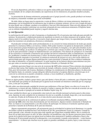 63 
El uso de diapositivas, películas y videos es un aporte indiscutible para ilustrar y hacer tomar conciencia de 
las necesidades de los campos descuidados, las experiencias de los misioneros, los grandes desafíos actuales, 
etcétera. 
La presentación de dramas misioneros, preparados por el grupo juvenil u otro, puede producir un tremen-do 
impacto y transmitir verdades que serán inolvidables. 
No debe faltar un lugar para la exposición y venta de libros y folletos con temas misioneros. Imprimir un 
almanaque con la fotografía de los misioneros que la iglesia se propone sostener, tal vez con el mapa del país o 
la zona donde van a trabajar, ayudará a recordarlos y orar por ellos diariamente. Estas son sólo algunas de las 
muchas ideas que pueden conformar un excelente programa de una conferencia misionera. El Espíritu Santo 
con su infinita originalidad puede inspirar y sugerir muchas más. 
[p 166] Ejecución 
La participación del pastor en todo el programa es fundamental. Él es la persona más indicada para presidir las 
sesiones. Su presencia y colaboración ponen de manifiesto su interés en el plan misionero de la iglesia. Si por 
alguna razón él no pudiera hacerlo, es necesario elegir alguien que tenga el don y la capacidad para presidir y 
guiar las reuniones con prudencia, eficiencia y entusiasmo. 
El predicador invitado debe sentir profundamente en su corazón los temas misioneros de modo que pueda 
presentar la enseñanza bíblica con fuerza y nitidez. Debe poder mostrar a la iglesia la desesperante condición 
de los numerosos grupos humanos que todavía no han escuchado el evangelio, y ser apto para desafiar al pue-blo 
de Dios al trabajo, al sacrificio y la abnegación. Conviene que conozca el plan y el mecanismo de la Prome-sa 
de Fe para presentarlo y dirigir su implementación con entusiasmo. Una manera de enriquecer el contenido 
de las reuniones es invitando a misioneros que puedan dar breves testimonios sobre su llamamiento, sus traba-jos, 
problemas y también sus frustraciones y éxitos. En muchos países la reunión del sábado por la noche es 
tradicionalmente asignada a la juventud. La asistencia numerosa de jóvenes en esa u otra noche debería ser 
aprovechada para que tengan alguna participación y para presentar el llamado de Dios a dedicar totalmente 
sus vidas al ministerio o al servicio misionero. La gran mayoría de los futuros obreros para misiones son jóve-nes 
que están en nuestras iglesias y necesitan escuchar el desafío y el llamado de Dios. 
¿Adónde queremos llegar con una serie de reuniones [p 167] sobre misiones? Para contestar esta pregunta 
es preciso fijar metas. Esto implica una inversión de tiempo, reflexión, oración y búsqueda de la voluntad de 
Dios, pero tal inversión vale la pena. Mediante el diálogo, la consideración de diferentes planes y la dirección 
del Espíritu Santo, la comisión o grupo dirigente debería presentar a la iglesia objetivos concretos que en el 
curso de la conferencia se pueden considerar, evaluar, a veces modificar y, finalmente, aprobar. 
Ejemplos de estas metas podrían ser: 
Pensar en algún pueblo, ciudad o grupo étnico, que esté dentro o fuera del país o continente, que el Espíritu Santo 
esté indicando que podría ser alcanzado por la iglesia local enviando un misionero sostenido por la congrega-ción, 
y orar por ese pueblo. 
Decidir sobre una determinada cantidad de jóvenes que pediremos a Dios que llame a su obra en el curso de la 
conferencia o a través del año. Pedirlos en oración y confiar y esperar que Dios los conceda de acuerdo con sus 
promesas. Recuerde el ejemplo de la misión de Hudson Taylor (cap. 9). 
Fijar una cantidad de dinero que se propondrá como meta de una ofrenda mensual exclusiva para la obra misio-nera. 
Apuntar al costo completo de un misionero (si esto no es posible, la mitad), luego dos, y así sucesivamen-te 
cada año. El plan de la Promesa de Fe es el más efectivo para alcanzar esta meta. 
Durante el transcurso de la conferencia la iglesia va recibiendo enseñanza bíblica, desafíos, inspiración. 
Aprende [p 168] cómo orar más eficientemente por los misioneros. Algunos sienten claramente el llamado de 
Dios. La visión se va ensanchando y con ella el deseo de participar. Es entonces el momento oportuno para 
presentar el desafío de la Promesa de Fe para las misiones. 
Alguno seguramente preguntará: ¿El presupuesto para la actividad de la iglesia local disminuye o se queda 
sin fondos cuando la membresía hace una Promesa de Fe? No, generalmente ocurre lo contrario. Cuando la 
gente aprende a dar, ofrenda con gozo para todo aquello que tenga buen respaldo bíblico. No es cuestión de 
sacar de un lado para poner en otro. Se debe exhortar a la membresía a dar un diezmo generoso para el presu-puesto 
de la iglesia local (pues sin iglesia local no habría obra misionera).Y también animarlos a hacer una 
Promesa de Fe procurando practicar la abnegación, o sea rescatando y usando correctamente —como buenos 
mayordomos— el dinero que muchas veces se gasta en grandes cantidades en gustos, lujos y cosas innecesa-rias. 
 