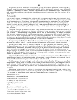 64 
No es fácil explicar con palabras lo que significa la decisión de hacer una Promesa de Fe en el contexto y 
clímax de una conferencia que ha impactado en el pueblo de Dios. Realmente, la respuesta que se da llenando 
una tarjeta —por simple que parezca este acto— casi siempre cristaliza en forma práctica el compromiso que 
cada uno asume ante Dios de orar, ofrendar sistemática y seriamente e interesarse en el plan misionero de la 
iglesia local. 
Continuación 
Casi sin excepciones, la realización de una Conferencia [p 169] Misionera Anual deja como frutos una nueva 
visión, un sano entusiasmo, la decisión de asumir responsabilidades, un puñado de vidas jóvenes que prometen 
prepararse para servir en algún campo misionero, una suma importante de dinero que se recibirá mensual-mente 
para cubrir el sostenimiento de algún obrero, etcétera; todo esto, y mucho más da motivos para una 
genuina explosión de gozo, gratitud y alabanza a Dios. Tales resultados producen una legítima satisfacción, 
pero es preciso entonces señalar que lo que ha ocurrido, no es más que el comienzo de un proceso. ¿Cómo 
debe continuar? 
Después de concluida la conferencia se deben tomar algunos pasos sencillos, pero importantes, para que el 
plan que ha comenzado exitosamente no sólo no se malogre, sino por el contrario se afirme, crezca y continúe 
cada día mejor. La instrumentación de esta ofrenda especial para las misiones implica un mínimo de organiza-ción 
necesaria, que puede variar de una iglesia a otra, pero que entre otras cosas debe incluir lo siguiente: la 
designación —si es que todavía no existe— de una comisión o departamento, de por lo menos cuatro a ocho 
personas, que representen a los distintos grupos de la iglesia (adultos, jóvenes, damas, etcétera) entre los cuales 
se designará a un tesorero y algunos encargados de recaudación de las ofrendas. 
Cada persona que ha hecho una Promesa de Fe debe recibir lo antes posible una cantidad razonable de so-bres 
especiales, que por su color y leyenda, indiquen claramente que son destinados al fondo misionero. 
Se debe designar por lo menos un domingo del mes [p 170] (muchas iglesias usan el segundo) como el 
domingo misionero, en el cual en el curso de la reunión principal, se destine un tiempo para leer la carta de 
algún misionero, dar informes, mencionar temas de oración, se presente un mensaje o reflexión alusiva y se 
reciba la ofrenda prometida por las Promesas de Fe. En el caso de que una persona no pudiera entregar su 
ofrenda misionera ese domingo, podría hacerlo en cualquier otro domingo porque las características del sobre 
igualmente lo derivarían para el fondo misionero. No obstante, resulta beneficioso procurar concentrar la en-trega 
de las ofrendas en un domingo determinado. 
Es igualmente bueno tener un fondo, una cuenta, y un tesorero exclusivo para misiones. Esta medida ha re-sultado 
ser en la práctica un procedimiento sabio que contribuye a evitar la tentación muy común de usar el 
dinero ofrendado a las misiones para cubrir necesidades de la obra local. 
Periódicamente se deben presentar por escrito informes que incluyan las cifras de lo que se ha recaudado 
mensualmente, la suma que se ha recibido de cada dador, las cantidades enviadas al misionero o a la agencia 
que lo sostiene, y el saldo que queda en caja. Las cuentas claras conservan la amistad —es un dicho muy co-mún— 
y también la confianza de la membresía en la seriedad del plan misionero y en las personas que lo lle-van 
a cabo. 
Si las iglesias van a cumplir con su vocación misionera, es imperioso que dediquen tiempo y esfuerzo para 
considerar los distintos aspectos que abarca esta importante empresa. La Conferencia Misionera Anual ha de[p 
171] mostrado ser (a las iglesias que la practican) el medio idóneo para lograr este fin. 
MUCHAS VECES DI TODO… 
Muchas veces di todo mi amor o mi pan, 
Pero fui defraudado y no quise dar más. 
Sin embargo, no pude vivir sin amor, 
Y aprendí que perder es ganar. 
CORO 
Quiero vivir como Cristo lo exige de mí, 
Y voy a dar aunque no tenga más para dar. 
Voy a entregar hasta mi última gota de amor, 
Pues no quiero defraudar al Señor. 
 