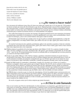 65 
Jesucristo me enseña cómo he de vivir. 
Él dio todo lo suyo sin guardar para sí. 
A pesar del desprecio su amor entregó, 
En la cruz, el perdón me alcanzó. 
LETRA Y MÚSICA EN INGLÉS: 
Gloria y William J. Gaither 
TRADUCCIÓN: Eduardo Coria 
[p 173] ¿No vamos a hacer nada? 
EN SU BIOGRAFÍA de Guillermo Carey, Percy H. Jones nos relata que cuando éste, el 31 de mayo de 1792 predicó 
su famoso sermón que tenía sólo dos divisiones y que decía: «Esperad grandes cosas de Dios; emprended gran-des 
cosas para Dios», si toda la congregación se hubiera puesto a llorar nadie se hubiera sorprendido, porque 
Carey mostró en forma muy clara y dramática cuán grave era el pecado que los cristianos estaban cometiendo, 
reteniendo para sí mismos las buenas nuevas y no anunciándolas a los paganos. 
Pero nadie lloró después de escuchar este mensaje. Ni siquiera permanecieron unos momentos al terminar 
la reunión para comentarlo. Se levantaron y se fueron rápidamente a sus casas, como acostumbraban a hacer-lo 
todos los domingos, como si este sermón hubiera sido igual a todos los demás. 
El historiador sigue diciendo que cuando Carey vio que la gente se retiraba apresuradamente, se bajó del 
púlpito y dirigiéndose a su amigo Andrés Fuller, que estaba cerca de él, le dijo: «¡Qué! ¿No vamos a hacer na-da? 
» 
Al concluir la lectura de estos capítulos, permítanme aplicar esta anécdota a nosotros y tratar de contestar 
la pregunta que Carey hizo hace doscientos años: ¿Qué? ¿No vamos a hacer nada? ¿Qué vamos a hacer ahora? 
Dejo como sugerencia dos o tres respuestas: 
[p 174] Recordamos la parábola de los dos hijos que Jesús contó (Mateo 21:28-31), a quienes el padre les dijo: 
«Hijo, vete hoy a trabajar en mi viña». El primero dijo: «No quiero», pero después, arrepentido, fue. El otro dijo: 
«Voy» —pero no fue. El arrepentimiento por la tarea no realizada debe ser acompañado por acciones prácticas. 
¿A cuál de los dos hijos imitará usted? 
«Ha hecho lo que podía» (Marcos 14:8). Tal fue el elogio y oportuno comentario de Jesús a la acción sincera y 
sacrificada de una mujer. Dios no pasará por alto ni olvidará ninguna tarea que usted pueda hacer a favor de 
la obra misionera mundial, por pequeña o insignificante que sea. El Señor que tomó en sus manos los cinco 
panes y los dos peces, sigue valorando, recibiendo y usando las pequeñas ofrendas, tanto como las grandes. 
El ejemplo de Pablo puede ser inspirador y estimulante. Cuando él se encontró con el Señor en el camino a 
Damasco y preguntó: «Señor, ¿qué quieres que yo haga?» (Hechos 9:6; 26:19), este le contestó y le dio instruc-ciones 
precisas. Él las obedeció, y después de muchos años de fiel y abnegado servicio, dando su testimonio 
ante el rey Agripa pudo decir: «No fui rebelde a la visión celestial». El lector que también ha tenido un encuen-tro 
con Cristo, y ha recibido de Él una nueva visión y claras instrucciones, ojalá que al concluir la jornada de 
la vida, pueda dar el mismo testimonio que dio Pablo y decir: «No fui rebelde a la visión celestial». 
[p 175] Mi deseo y oración es que si a través de estas páginas, el lector ha podido tomar conciencia de las ver-dades 
elementales acerca de las misiones que hemos expuesto, ponga manos a la obra y encuentre el lugar y la 
tarea que Dios le ha destinado en esta gloriosa cruzada que —Dios mediante, pronto terminará—, porque: 
«Será predicado este evangelio del Reino en todo el mundo, para testimonio a todas las naciones [etnias] y en-tonces 
vendrá al fin» (Mateo 24:14). 
No vacile en jugarse entero por la única empresa que jamás fracasará. 
[p 177] Si Dios lo está llamando 
PARA LOS QUE sienten que Dios los está llamando a la obra misionera y se preguntan: ¿qué debo hacer?, les con-viene 
tener en cuenta que, además de experimentar y clarificar lo que es un genuino llamamiento, es impres-cindible 
tener una cuidadosa preparación. Se recordará que Jesús no comenzó su ministerio hasta los treinta 
años. Sus apóstoles estuvieron tres años aprendiendo con Él; y se estima que en la vida del apóstol Pablo pasa-ron 
unos diez años entre su conversión y el tiempo en que inició sus viajes misioneros. 
 