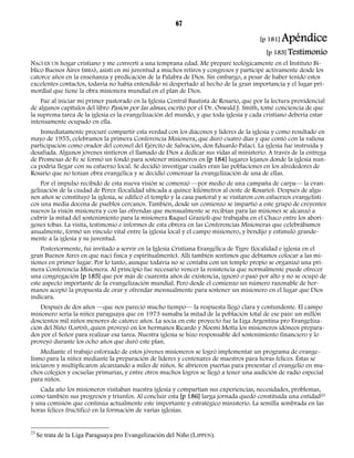 67 
[p 181] Apéndice 
[p 183] Testimonio 
NACÍ EN UN hogar cristiano y me convertí a una temprana edad. Me preparé teológicamente en el Instituto Bí-blico 
Buenos Aires (IBBA), asistí en mi juventud a muchos retiros y congresos y participé activamente desde los 
catorce años en la enseñanza y predicación de la Palabra de Dios. Sin embargo, a pesar de haber tenido estos 
excelentes contactos, todavía no había entendido ni despertado al hecho de la gran importancia y el lugar pri-mordial 
que tiene la obra misionera mundial en el plan de Dios. 
Fue al iniciar mi primer pastorado en la Iglesia Central Bautista de Rosario, que por la lectura providencial 
de algunos capítulos del libro Pasión por las almas, escrito por el Dr. Oswald J. Smith, tomé conciencia de que 
la suprema tarea de la iglesia es la evangelización del mundo, y que toda iglesia y cada cristiano debería estar 
intensamente ocupado en ella. 
Inmediatamente procuré compartir esta verdad con los diáconos y líderes de la iglesia y como resultado en 
mayo de 1955, celebramos la primera Conferencia Misionera, que duró cuatro días y que contó con la valiosa 
participación como orador del coronel del Ejército de Salvación, don Eduardo Palací. La iglesia fue instruida y 
desafiada. Algunos jóvenes sintieron el llamado de Dios a dedicar sus vidas al ministerio. A través de la entrega 
de Promesas de Fe se formó un fondo para sostener misioneros en [p 184] lugares lejanos donde la iglesia nun-ca 
podría llegar con su esfuerzo local. Se decidió investigar cuáles eran las poblaciones en los alrededores de 
Rosario que no tenían obra evangélica y se decidió comenzar la evangelización de una de ellas. 
Por el impulso recibido de esta nueva visión se comenzó —por medio de una campaña de carpa— la evan-gelización 
de la ciudad de Pérez (localidad ubicada a quince kilómetros al oeste de Rosario). Después de algu-nos 
años se constituyó la iglesia, se edificó el templo y la casa pastoral y se visitaron con esfuerzos evangelísti-cos 
una media docena de pueblos cercanos. También, desde un comienzo se impartió a este grupo de creyentes 
nuevos la visión misionera y con las ofrendas que mensualmente se recibían para las misiones se alcanzó a 
cubrir la mitad del sostenimiento para la misionera Raquel Grazioli que trabajaba en el Chaco entre los aborí-genes 
tobas. La visita, testimonio e informes de esta obrera en las Conferencias Misioneras que celebrábamos 
anualmente, formó un vínculo vital entre la iglesia local y el campo misionero, y bendijo y estimuló grande-mente 
a la iglesia y su juventud. 
Posteriormente, fui invitado a servir en la Iglesia Cristiana Evangélica de Tigre (localidad e iglesia en el 
gran Buenos Aires en que nací física y espiritualmente). Allí también sentimos que debíamos colocar a las mi-siones 
en primer lugar. Por lo tanto, aunque todavía no se contaba con un templo propio se organizó una pri-mera 
Conferencia Misionera. Al principio fue necesario vencer la resistencia que normalmente puede ofrecer 
una congregación [p 185] que por más de cuarenta años de existencia, ignoró o pasó por alto y no se ocupó de 
este aspecto importante de la evangelización mundial. Pero desde el comienzo un número razonable de her-manos 
aceptó la propuesta de orar y ofrendar mensualmente para sostener un misionero en el lugar que Dios 
indicara. 
Después de dos años —que nos pareció mucho tiempo— la respuesta llegó clara y contundente. El campo 
misionero sería la niñez paraguaya que en 1973 sumaba la mitad de la población total de ese país: un millón 
doscientos mil niños menores de catorce años. La socia en este proyecto fue la Liga Argentina pro Evangeliza-ción 
del Niño (LAPEN), quien proveyó en los hermanos Ricardo y Noemí Motta los misioneros idóneos prepara-dos 
por el Señor para realizar esa tarea. Nuestra iglesia se hizo responsable del sostenimiento financiero y lo 
proveyó durante los ocho años que duró este plan. 
Mediante el trabajo esforzado de estos jóvenes misioneros se logró implementar un programa de evange-lismo 
para la niñez mediante la preparación de líderes y centenares de maestros para horas felices. Éstas se 
iniciaron y multiplicaron alcanzando a miles de niños. Se abrieron puertas para presentar el evangelio en mu-chos 
colegios y escuelas primarias, y entre otros muchos logros se llegó a tener una audición de radio especial 
para niños. 
Cada año los misioneros visitaban nuestra iglesia y compartían sus experiencias, necesidades, problemas, 
como también sus progresos y triunfos. Al concluir esta [p 186] larga jornada quedó constituida una entidad23 
y una comisión que continúa actualmente este importante y estratégico ministerio. La semilla sembrada en las 
horas felices fructificó en la formación de varias iglesias. 
23 Se trata de la Liga Paraguaya pro Evangelización del Niño (LIPPEN). 
 