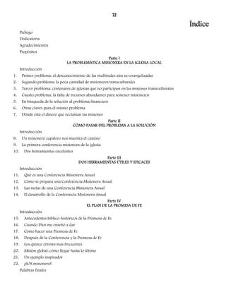 72 
Índice 
Prólogo 
Dedicatoria 
Agradecimientos 
Propósitos 
Parte I 
LA PROBLEMÁTICA MISIONERA EN LA IGLESIA LOCAL 
Introducción 
1. Primer problema: el desconocimiento de las multitudes aún no evangelizadas 
2. Segundo problema: la poca cantidad de misioneros transculturales 
3. Tercer problema: centenares de iglesias que no participan en las misiones transculturales 
4. Cuarto problema: la falta de recursos abundantes para sostener misioneros 
5. En búsqueda de la solución al problema financiero 
6. Otras claves para el mismo problema 
7. Dónde está el dinero que reclaman las misiones 
Parte II 
CÓMO PASAR DEL PROBLEMA A LA SOLUCIÓN 
Introducción 
8. Un misionero zapatero nos muestra el camino 
9. La primera conferencia misionera de la iglesia 
10. Dos herramientas excelentes 
Parte III 
DOS HERRAMIENTAS ÚTILES Y EFICACES 
Introducción 
11. Qué es una Conferencia Misionera Anual 
12. Cómo se prepara una Conferencia Misionera Anual 
13. Las metas de una Conferencia Misionera Anual 
14. El desarrollo de la Conferencia Misionera Anual 
Parte IV 
EL PLAN DE LA PROMESA DE FE 
Introducción 
15. Antecedentes bíblico-históricos de la Promesa de Fe 
16. Cuando Dios me enseñó a dar 
17. Cómo hacer una Promesa de Fe 
18. Después de la Conferencia y la Promesa de Fe 
19. Los quince errores más frecuentes 
20. Misión global: cómo llegar hasta lo último 
21. Un ejemplo inspirador 
22. ¡SOS misionero! 
Palabras finales 
 