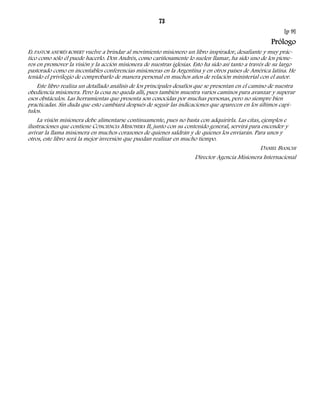 73 
[p 9] 
Prólogo 
EL PASTOR ANDRÉS ROBERT vuelve a brindar al movimiento misionero un libro inspirador, desafiante y muy prác-tico 
como sólo él puede hacerlo. Don Andrés, como cariñosamente lo suelen llamar, ha sido uno de los pione-ros 
en promover la visión y la acción misionera de nuestras iglesias. Esto ha sido así tanto a través de su largo 
pastorado como en incontables conferencias misioneras en la Argentina y en otros países de América latina. He 
tenido el privilegio de comprobarlo de manera personal en muchos años de relación ministerial con el autor. 
Este libro realiza un detallado análisis de los principales desafíos que se presentan en el camino de nuestra 
obediencia misionera. Pero la cosa no queda allí, pues también muestra varios caminos para avanzar y superar 
esos obstáculos. Las herramientas que presenta son conocidas por muchas personas, pero no siempre bien 
practicadas. Sin duda que esto cambiará después de seguir las indicaciones que aparecen en los últimos capí-tulos. 
La visión misionera debe alimentarse continuamente, pues no basta con adquirirla. Las citas, ejemplos e 
ilustraciones que contiene CONCIENCIA MISIONERA II, junto con su contenido general, servirá para encender y 
avivar la llama misionera en muchos corazones de quienes saldrán y de quienes los enviarán. Para unos y 
otros, este libro será la mejor inversión que puedan realizar en mucho tiempo. 
DANIEL BIANCHI 
Director Agencia Misionera Internacional 
 