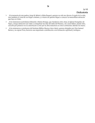 74 
[p 10] 
Dedicatoria 
> A la memoria de mis padres, Jorge R. Robert y Edita Pasquet, quienes no sólo me dieron el regalo de la vida, 
sino también el crisol de un hogar cristiano, y a través de quienes llegué a conocer la maravillosa salvación 
que hay en Cristo. 
> A los misioneros australianos Eduardo y Emma Strange, que fundaron entre otras, la Iglesia Evangélica de 
Tigre, y luego dedicaron sus vidas a evangelizar las islas del delta del Paraná, y de cuyos labios, siendo niño, 
escuché por primera vez la exhortación a orar por la obra misionera en otros continentes allende los mares. 
> A los misioneros y profesores del Instituto Bíblico Buenos Aires (IBBA), quienes dirigidos por Don Samuel 
Barnes y su esposa Vera, hicieron una importante contribución a mi formación espiritual y teológica. 
 