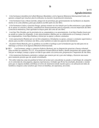 75 
[p 11] 
Agradecimientos 
> A los hermanos miembros de la Red Misiones Mundiales y de la Agencia Misionera Internacional (AMI), con 
quienes compartí por muchos años la reflexión, la oración y la promoción misionera. 
> A los hermanos Luis y Alicia Garrido, amigos de mi juventud, que generosamente me facilitaron un departa-mento 
en la costa atlántica, para que pudiera escribir parte de este libro. 
> A los hermanos Carlos y Graciela Orrego, quienes sienten un vivo interés por la obra misionera y que además 
de su apoyo en oración y aliento, contribuyeron financieramente para la segunda y tercera impresión del libro 
Conciencia misionera, y han aportado la mayor parte del costo de este libro. 
> A mi hijo Tito Osvaldo, por la provisión de su computadora y su asesoramiento. A mi hija Claudia Gracia por 
su ayuda en copiar los originales. A mis nietos Jonatan y Melina por su colaboración en el manejo y tarea de 
las computadoras. A mis hijos Esteban y Gloria por su apoyo y aliento constantes. 
> A mi esposa Josefa (Pepita) por ser mi fiel compañera y brindarme su apoyo, consejo y constante supervisión y 
aliento para escribir y terminar este libro, como también en todos los aspectos del ministerio. 
> Al pastor Daniel Bianchi, por su gentileza en escribir el prólogo y por la bendición que ha sido para mí su 
liderazgo y servicio en la Agencia Misionera Internacional. 
[p 12] > A mi hermano, amigo y consiervo Federico Bertuzzi, por su disposición generosa y buena voluntad 
para escribir los capítulos 19 y 21. A la profesora Viviana Hack de Smith y demás integrantes del equipo edito-rial 
por su trabajo, consejo y apoyo en todo lo que atañe a la corrección, preparación e impresión de este libro. 
> A los numerosos hermanos, parientes y amigos que oraron por mí y por este trabajo, e hicieron una suave 
pero insistente presión que me ayudó a terminarlo. 
> Por sobre todas las cosas mi gratitud al Señor de la mies por concederme su ayuda y el privilegio de compartir 
en el contenido de estas páginas, algunas experiencias y verdades que Él me ha enseñado, deseando y orando 
para que en alguna medida contribuya al envío de misioneros desde nuestro país y a la salvación de miles de 
hombres y mujeres como nosotros que viven en tinieblas, sin esperanza, sin Cristo. 
 