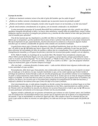 76 
[p 13] 
Propósitos 
El porqué de este libro 
> ¿Podría un marinero sentarse ocioso si ha oído el grito del hombre que ha caído al agua? 
> ¿Podría un médico sentarse cómodamente, dejando que su paciente muera sin prestarle ayuda? 
> ¿Podría un bombero sentarse tranquilo, viendo cómo la gente muere en un incendio, y no dar una mano? 
> ¿Puede usted sentarse cómodamente en su iglesia, con un mundo condenado a su alrededor? 
A estas punzantes preguntas de Leonardo Ravenhill bien podríamos agregar esta otra: ¿puede una iglesia 
quedarse tranquila discutiendo si debe o no hacer obra misionera, cuando miles de poblaciones, etnias y tribus 
indígenas esperan escuchar el evangelio por primera vez, y muchas de ellas todavía ni han oído que Jesucristo 
vino al mundo para salvarlas? 
Una de las razones que me impulsaron a escribir este libro es el haber observado y escuchado a pastores y 
líderes que se preguntan: «¿Cómo podemos hacer para enviar y sostener más obreros en el campo misionero?» 
Me da la impresión de que, aparentemente, muchos desconocen la existencia y eficacia de algunos medios 
sencillos que un número considerable de iglesias están usando con excelentes resultados. 
Cuando Jesús estuvo ante el desafío de alimentar a la multitud hambrienta, Juan nos dice en su evangelio 
que: «Él sabía lo que [p 14] había que hacer» (Juan 6:6). Hoy, Él continúa «sabiendo» lo que hay que hacer 
para enfrentar las necesidades de miles de pueblos y aldeas aún no evangelizadas. Dios es quien ha planeado la 
evangelización mundial, y es Él quien ha previsto y provisto los recursos para poder cumplir con ese objetivo. 
El Dr. Pablo B. Smith, en el prólogo de su excelente libro The Senders1 [Los enviadores] comenta que: 
«Hacer libros puede fácilmente llegar a ser una acción egoísta y carnal. Egoísta, porque generalmente suena 
como si el autor se jactara diciendo: “Yo sé como hacerlo”, o “Nadie lo hace como yo”, o “Si usted no lo hace a 
mi manera no va a funcionar”. ¡Dios no permita —decía él en cuanto a su libro— que este pequeño volumen 
tenga esa motivación!» ¡Que el nuestro tampoco la tenga! 
«Por otro lado —continúa diciendo el mismo autor— cada escritor debería tener algunas credenciales que 
le den autoridad a lo que escribe». 
Personalmente, debo decir que, francamente, mis credenciales son muy limitadas: no soy experto en misio-nes, 
ni nada que se le parezca. Lo que sí puedo manifestar es que, en las cuatro iglesias que hemos tenido el 
privilegio de pastorear, hemos llevado a cabo un sencillo programa que nos permitió sostener en su totalidad o 
en parte a varios misioneros, tanto dentro del país como fuera de él. Aclaro que no se trata de ninguna fórmula 
mágica ni infalible. Se trató más bien de poner en práctica la convicción de que la iglesia tiene los hombres, las 
mujeres, los dones y los recursos que se necesitan para completar la evangelización de todas las naciones, y 
empezar a obedecer las instrucciones que Cristo nos dejó en la Gran Comisión. 
Creo sinceramente que, si cada iglesia evangélica se decide a poner las misiones en primer lugar en su lista 
de prioridades, y sigue algunas de las sugerencias propuestas en este libro, experimentará un cambio profun-do. 
Fluirán entre sus miembros la oración, los obreros, los recursos financieros y todo lo que sea [p 15] necesa-rio 
para participar activamente en la tarea que el Señor nos ha encomendado. 
Sigamos orando y pidiendo por un genuino avivamiento que restaure no solo el primer amor, sino también 
con él la dedicación a la prioridad número uno, puesto que la suprema tarea de la iglesia es la evangelización 
del mundo. Y que la mentalidad y la actitud de Aquel que dijo: «Mi comida es hacer la voluntad del que me 
envió y que acabe su obra» se encarne en cada iglesia y en cada uno de los que formamos parte del pueblo de 
Dios. 
EL AUTOR 
1 Paul B. Smith: The Senders, 1979, p. 1. 
 