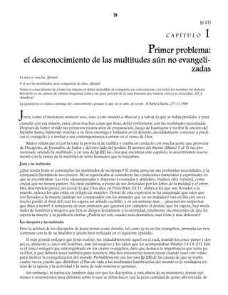 78 
[p 21] 
C A P Í T U L O 1 
Primer problema: 
el desconocimiento de las multitudes aún no evangeli-zadas 
La mies es mucha. (Jesús) 
Y al ver las multitudes, tuvo compasión de ellas. (Jesús) 
Tener el conocimiento de Cristo nos impone el deber ineludible de compartir ese conocimiento con todos los hombres sin demora. 
Retenerlo es un crimen de infinita magnitud contra esa gran porción de la raza humana que todavía está en la oscuridad. (O. J. 
Sanders) 
La ignorancia es clásica enemiga del conocimiento, porque lo que no se sabe, no existe. (Diario Clarín, 27/11/88) 
JESÚS, como el misionero número uno, vino a este mundo a «Buscar y a salvar lo que se había perdido» y para 
cumplir con esa misión, entre otras muchas cosas que hizo, debió enfrentarse con las multitudes necesitadas. 
Después de haber vivido sus primeros treinta años de preparación, luego de bautizarse y recibir la unción del 
Espíritu Santo, habiendo vencido a su fiero enemigo y tentador en el desierto, decididamente comenzó a predi-car 
el evangelio y a invitar a sus contemporáneos a entrar en el reino de Dios. 
Mateo relata que recorría toda la provincia de Galilea y estaba en contacto con mucha gente que provenía 
de Decápolis, de Jerusalén, de Judea y del otro lado del Jordán. El sermón del Monte (Mateo 5 al 7) fue pro-nunciado 
«viendo la multitud», y en una de [p 22] las citas que encabeza este capítulo, lo encontramos nueva-mente 
con la visión de la multitud de seres humanos que lo rodeaban. 
Jesús y las multitudes 
¿Qué sentía Jesús al contemplar las multitudes de su tiempo? Él podía apreciar sus profundas necesidades, y la 
compasión brotaba de su corazón. No se equivocaba al considerar las condiciones materiales y espirituales en 
que se encontraban. Las veía «desamparadas y dispersas [«cansadas y abatidas», traduce otra versión], como 
ovejas que no tienen pastor». En otras palabras, a punto de ser devoradas por los lobos de la maldad y el error. 
Esta descripción parece un eco de lo que Dios dice en Proverbios 24:11: «Libra a los que son llevados a la 
muerte, salva a los que están en peligro de muerte». Detrás de esta expresión se ha imaginado que estos que 
son llevados a la muerte podrían ser comparados con los animales que en un matadero van en fila por un es-trecho 
pasillo al final del cual los espera un afilado cuchillo, y en un instante más… ¡mueren sin sospechar 
que iban a morir! A semejanza de esos animales que ignoran por completo el destino que les espera, hay multi-tudes 
de hombres y mujeres que hoy se dirigen lentamente a la eternidad, totalmente inconscientes de que les 
espera la muerte y la perdición eterna. ¿Podría ser este cuadro más dramático, más triste y más doloroso? 
Los discípulos y las multitudes 
Pero la actitud de los discípulos de Jesús frente a este desafío, tal como se ve en los evangelios, presenta un vivo 
contraste con la de su Maestro y queda bien reflejada en el siguiente episodio. 
El más grande milagro que Jesús realizó, fue indudablemente aquel en el cual, usando los cinco panes y dos 
peces, alimentó a cinco mil hombres, más las mujeres y los niños que los acompañaban (Mateo 14:14-21). Este 
es el único milagro que está registrado en los cuatro evangelios, dato que destaca la importancia que tenía pa-ra 
Dios, y que debiera tener también para nosotros. Muchos misioneros tienen razón cuando usan este relato 
para ilustrar la evangelización del mundo. Probablemente esa fue una [p 23] de las causas de que se repita 
cuatro veces, puesto que distribuir el Pan de vida a las multitudes hambrientas del mundo es la verdadera mi-sión 
de la iglesia y la actividad y la meta de todo misionero genuino. 
Sin embargo, la narración también deja ver que los discípulos, a esta altura de su ministerio, tenían opi-niones 
y sentimientos muy distintos sobre lo que se debía hacer con la gran cantidad de gente allí reunida. Se 
 