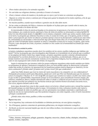 80 
> Otros rinden adoración a los animales sagrados. 
> En casi todas sus religiones domina y prevalece el temor a la muerte. 
> Oran y claman a dioses de madera y de piedra que no oyen y por lo tanto no contestan sus plegarias. 
> Algunos se cortan las carnes y caminan por el fuego para ganar la simpatía de los malos espíritus, a fin de que 
no los atormenten. 
> En muchos pueblos, cuando nacen mellizos o gemelos uno de ellos debe morir. 
> En las costas occidentales del África, criaturas son dejadas en la playa para que cuando suba la marea, las 
lleve como ofrenda a los dioses del mar. 
Es interminable la lista de prácticas basadas en los prejuicios, la ignorancia y las insinuaciones de los espí-ritus 
malignos. ¡La condición moral, espiritual y física de miles de pueblos no alcanzados es indescriptible! El 
Señor los está observando desde el cie[p 26] lo con la misma compasión y dolor que sentía cuando estaba aquí 
en la tierra. La pregunta que debemos hacernos es ésta: el cuerpo de Cristo, que es la iglesia ¿siente el mismo 
dolor y preocupación que siente la Cabeza? ¿Cuántas iglesias conocen la desesperante condición de estas miles 
de comunidades no alcanzadas y están haciendo algo para llegar hasta ellas con el remedio infalible del evan-gelio 
de Cristo? El Salvador desea canalizar su amor y compasión a través de su cuerpo, la iglesia. ¿Qué siente 
el lector, como discípulo de Cristo, al pensar y meditar en este cuadro de la humanidad necesitada que suma 
multitudes? 
La extraordinaria cantidad de pueblos 
¿Cuántos ciudadanos argentinos pueden decir los nombres de los catorce pueblos indígenas que habitan este 
suelo?2 Tal fue la pregunta que una investigadora dejó flotando en el preámbulo de un artículo que se publicó 
en las páginas del diario Clarín hace algún tiempo. ¿Cuántos argentinos pueden contestar afirmativamente 
esta pregunta? La escritora demostró en ese escrito que la Argentina, occidentalizada y blanca, que en un 
tiempo mantuvo una relación sumamente violenta con la Argentina indígena, hoy ha cambiado y se ha estan-cado 
en una segregación sutil a través del olvido y la negación. 
Según la información que tenemos, todos los grupos indígenas argentinos están siendo asistidos por distin-tos 
programas de iglesias y misioneros evangélicos, pero ¿no sería posible aplicar la observación y pregunta 
citada más arriba en relación a la ignorancia de los numerosos grupos étnicos dispersos en América y en los 
otros continentes? ¿Dónde están? ¿Cuántos son? ¿Cómo viven? ¿En qué condiciones? 
¿Qué hizo Pablo después que tuvo la visión del varón macedonio y la compartió con sus colaboradores? 
«Enseguida procuramos partir para Macedonia, dando por cierto que Dios nos llamaba para que les anunciá-semos 
el evangelio» ( Hechos 16. 9–10). Es [p 27] casi seguro que nosotros no vamos a recibir una visión como 
la que recibió el apóstol Pablo, mayormente porque no la necesitamos, pues actualmente tenemos mapas, pla-nisferios, 
estadísticas, libros y amplia información sobre el estado y condición de por lo menos ocho mil etnias 
que esperan escuchar por primera vez, las buenas noticias que nosotros hemos escuchado cincuenta veces, 
cien veces, algunos durante toda la vida. 
Jesús sigue diciendo hoy como lo dijo cuando estuvo en la tierra: «Alzad vuestros ojos y mirad [las regiones 
del mundo] porque ya están blancas para la siega». Si levantamos la vista y afinamos nuestro oído vamos a 
escuchar el llamado de miles de pueblos que con sus apremiantes necesidades materiales y espirituales por 
medio de uno de sus representantes que bien podemos imaginar, nos están rogando, como el varón macedonio: 
«¡Vengan a ayudarnos!» 
¿Dónde están estas etnias, pueblos y tribus necesitadas? 
Algunos muy cerca 
> En la Argentina, hay centenares de localidades en distintas provincias, sin una iglesia evangélica. 
> En el Paraguay, pastores comentan de quinientas poblaciones, sin ningún testimonio evangélico. 
> En Brasil, un decreto nacional impide que más de cien tribus reciban a los misioneros y que se plante entre 
ellas una iglesia. 
2 Tobas, chorotes, chiriguanos, pilagás, guaraníes, diaguitas, mocovíes, chanés, kollas, chulupíes, tehuelches, 
tapietés, wichíes, mapuches. 
 