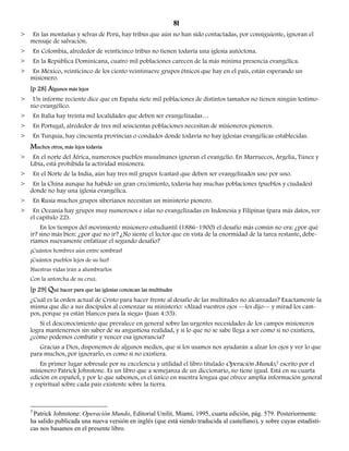 81 
> En las montañas y selvas de Perú, hay tribus que aún no han sido contactadas, por consiguiente, ignoran el 
mensaje de salvación. 
> En Colombia, alrededor de veinticinco tribus no tienen todavía una iglesia autóctona. 
> En la República Dominicana, cuatro mil poblaciones carecen de la más mínima presencia evangélica. 
> En México, veinticinco de los ciento veintinueve grupos étnicos que hay en el país, están esperando un 
misionero. 
[p 28] Algunos más lejos 
> Un informe reciente dice que en España siete mil poblaciones de distintos tamaños no tienen ningún testimo-nio 
evangélico. 
> En Italia hay treinta mil localidades que deben ser evangelizadas… 
> En Portugal, alrededor de tres mil seiscientas poblaciones necesitan de misioneros pioneros. 
> En Turquía, hay cincuenta provincias o condados donde todavía no hay iglesias evangélicas establecidas. 
Muchos otros, más lejos todavía 
> En el norte del África, numerosos pueblos musulmanes ignoran el evangelio. En Marruecos, Argelia, Túnez y 
Libia, está prohibida la actividad misionera. 
> En el Norte de la India, aún hay tres mil grupos (castas) que deben ser evangelizados uno por uno. 
> En la China aunque ha habido un gran crecimiento, todavía hay muchas poblaciones (pueblos y ciudades) 
donde no hay una iglesia evangélica. 
> En Rusia muchos grupos siberianos necesitan un ministerio pionero. 
> En Oceanía hay grupos muy numerosos e islas no evangelizadas en Indonesia y Filipinas (para más datos, ver 
el capítulo 22). 
En los tiempos del movimiento misionero estudiantil (1886–1900) el desafío más común no era: ¿por qué 
ir? sino más bien: ¿por qué no ir? ¿No siente el lector que en vista de la enormidad de la tarea restante, debe-ríamos 
nuevamente enfatizar el segundo desafío? 
¡Cuántos hombres aún entre sombras! 
¡Cuántos pueblos lejos de su luz! 
Nuestras vidas irán a alumbrarlos 
Con la antorcha de su cruz. 
[p 29] Qué hacer para que las iglesias conozcan las multitudes 
¿Cuál es la orden actual de Cristo para hacer frente al desafío de las multitudes no alcanzadas? Exactamente la 
misma que dio a sus discípulos al comenzar su ministerio: «Alzad vuestros ojos —les dijo— y mirad los cam-pos, 
porque ya están blancos para la siega» (Juan 4:35). 
Si el desconocimiento que prevalece en general sobre las urgentes necesidades de los campos misioneros 
logra mantenernos sin saber de su angustiosa realidad, y si lo que no se sabe llega a ser como si no existiera, 
¿cómo podemos combatir y vencer esa ignorancia? 
Gracias a Dios, disponemos de algunos medios, que si los usamos nos ayudarán a alzar los ojos y ver lo que 
para muchos, por ignorarlo, es como si no existiera. 
En primer lugar sobresale por su excelencia y utilidad el libro titulado Operación Mundo,3 escrito por el 
misionero Patrick Johnstone. Es un libro que a semejanza de un diccionario, no tiene igual. Está en su cuarta 
edición en español, y por lo que sabemos, es el único en nuestra lengua que ofrece amplia información general 
y espiritual sobre cada país existente sobre la tierra. 
3 Patrick Johnstone: Operación Mundo, Editorial Unilit, Miami, 1995, cuarta edición, pág. 579. Posteriormente 
ha salido publicada una nueva versión en inglés (que está siendo traducida al castellano), y sobre cuyas estadísti-cas 
nos basamos en el presente libro. 
 
