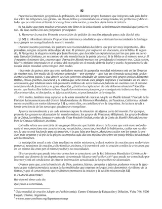 82 
Presenta la extensión geográfica, la población, los distintos grupos humanos que integran cada país. Infor-ma 
sobre las religiones, las iglesias, las etnias, tribus y comunidades no evangelizadas, los problemas y dificul-tades 
que se enfrentan al tratar de evangelizar cada nación, y muchos otros datos de interés. 
Se ha dicho que para muchos cristianos este libro es la única fuente de información mundial que jamás ve-rán. 
Ha sido escrito con dos propósitos principales: 
1. Promover la oración. Presenta una sección de pedidos de oración asignada para cada día del año. 
[p 30] 2. Movilizar obreros. Proporciona informes y estadísticas que enfatizan las necesidades de los luga-res 
y grupos no evangelizados de nuestro mundo. 
Durante nuestra juventud, los pastores nos recomendaban dos libros que por ser muy importantes, ellos 
pensaban, ningún creyente debía dejar de leer. El primero, por supuesto sin discusión, era la Biblia. El segun-do, 
El Peregrino, la alegoría escrita por Juan Bunyan, que describe las experiencias por las que pasa su perso-naje 
llamado Cristiano, en su camino de este mundo hacia la patria celestial. Si la Biblia es el número uno, y El 
Peregrino el número dos, creemos que Operación Mundo merece ser considerado el número tres. Cada pastor, 
líder y cristiano interesado en el avance del evangelio en el mundo debería leerlo y usarlo. Seguramente le da-rá 
una visión mundial como ningún otro medio. 
Hace más de quince años que este verdadero manual de geografía mundial misionera está en las librerías 
de nuestro país. Por medio de él podemos aprender —por ejemplo— que hay en el mundo actual más de dos-cientos 
cuarenta países, y que dentro de ellos conviven alrededor de veinticuatro mil grupos étnicos diferentes 
(tribus, etnias, pueblos, naciones) y se estima que ocho mil de esos grupos dispersos y escondidos en los cinco 
continentes, que totalizan unos mil quinientos millones de seres humanos, todavía no cuentan con el mínimo 
conocimiento de Jesucristo y su gran salvación. ¿Cuál es la explicación de esta dolorosa situación? Sencilla-mente, 
que hasta ellos todavía no han llegado los misioneros pioneros, por consiguiente todavía no hay entre 
ellos convertidos, ni discípulos, ni iglesia autóctona, ni proclamación del evangelio. 
Otro medio, también muy especial, es la Guía mundial de oración Adopte un Pueblo (etnia).4 Procede de la 
División Latinoamericana del Centro Estadounidense de Misiones Mundiales, en Pasadena, California. Actual-mente 
se publica en varios idiomas [p 31] y, entre ellos, en castellano y en la Argentina. Su lectura ayuda a 
tomar conciencia de las zonas que quedan por evangelizar. 
Aparece mensualmente y en cada número expone la situación de alguna parte del mundo. Por ejemplo, 
presenta los grupos no alcanzados del mundo malayo, los grupos de Mindanao (Filipinas), los grupos budistas 
de la China, las tribus, lenguas y castas de Uttar Pradesh (India), etnias de la Costa de Marfil (África); los pue-blos 
de Oaxaca (México), etcétera. 
Cada día relata una anécdota de un grupo diferente que habita dentro de la zona que está mostrando du-rante 
el mes; menciona sus características, necesidades, creencias, cantidad de habitantes, cuáles son sus dio-ses, 
lo que se está haciendo para alcanzarlos, y lo que falta por hacer. Menciona cuáles son los temas de ora-ción 
más urgentes y al pie de la página acompaña cada día una meditación sobre un pasaje bíblico relacionado 
con las misiones. 
La suscripción anual a esta Guía ampliará su visión misionera, le dará motivos de oración para su devoción 
personal, reuniones de oración, culto familiar, etcétera, y le permitirá unir su oración a miles de cristianos que 
en un mismo día oran por el mismo pueblo y sus necesidades. 
El tercer punto que puede interesar a muchos es conectarse con la Red Misiones Mundiales (COMIBAM Ar-gentina) 
que dispone de un departamento denominado Alcance un Pueblo (AUP)5 que puede ser consultado por 
internet y está en condiciones de ofrecer información actualizada de los pueblos no alcanzados. 
Oremos para que, con la bendición de Dios, pastores, líderes, creyentes e iglesias, podamos vencer la igno-rancia 
que todavía prevalece acerca de las multitudes que esperan en lo que Jesús denominó: «lo último de la 
tierra», y que el conocimiento que recibamos promueva la oración y la acción misionera.[p 32] 
EL CLAMOR MISIONERO 
Hay cien mil almas cada día 
Que pasan a la eternidad, 
4 Guía mundial de oración Adopte un Pueblo (etnia): Centro Cristiano de Educación y Difusión, Volta 766, 9200 
Esquel, Chubut, Argentina. 
5 wwwm.mm-comibam.org/departamentoaup 
 