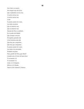83 
Sin Cristo y su amor; 
Sin ningún rayo de la luz 
Que resplandece de la cruz. 
A noche eterna van. 
A noche eterna van. 
CORO 
Sí, pasan, pasan sin cesar, 
Los miles sin Jesús 
Que al infierno van, 
Que al infierno van. 
Huestes de Dios a combatir, 
En el poder del Adalid 
Que siempre vencerá. 
El Capitán guiando está 
A las fronteras más allá 
Que hay que conquistar, 
Que hay que conquistar. 
Sí, pasan, pasan sin cesar, 
Los miles a la eternidad, 
Perdidos sin Jesús. 
Pues, pueblo de Dios ¿qué dirás? 
Cuando ante el trono del gran Juez 
Te acusarán a ti, 
Te acusarán a ti. 
LETRA: A. B. Simpson. 
MÚSICA: J. H. Burke. 
TRADUCCIÓN: Samuel G. Barnes. 
 