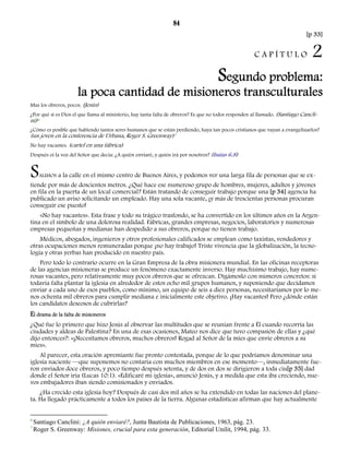 84 
[p 33] 
C A P Í T U L O 2 
Segundo problema: 
la poca cantidad de misioneros transculturales 
Mas los obreros, pocos. (Jesús) 
Cancli-ni) 
¿Por qué si es Dios el que llama al ministerio, hay tanta falta de obreros? Es que no todos responden al llamado. (Santiago 6 
¿Cómo es posible que habiendo tantos seres humanos que se están perdiendo, haya tan pocos cristianos que vayan a evangelizarlos? 
(un joven en la conferencia de Urbana, Roger S. Greenway)7 
No hay vacantes. (cartel en una fábrica) 
Después oí la voz del Señor que decía: ¿A quién enviaré, y quién irá por nosotros? (Isaías 6.8) 
SALIMOS a la calle en el mismo centro de Buenos Aires, y podemos ver una larga fila de personas que se ex-tiende 
por más de doscientos metros. ¿Qué hace ese numeroso grupo de hombres, mujeres, adultos y jóvenes 
en fila en la puerta de un local comercial? Están tratando de conseguir trabajo porque una [p 34] agencia ha 
publicado un aviso solicitando un empleado. Hay una sola vacante, ¡y más de trescientas personas procuran 
conseguir ese puesto! 
«No hay vacantes». Esta frase y todo su trágico trasfondo, se ha convertido en los últimos años en la Argen-tina 
en el símbolo de una dolorosa realidad. Fábricas, grandes empresas, negocios, laboratorios y numerosas 
empresas pequeñas y medianas han despedido a sus obreros, porque no tienen trabajo. 
Médicos, abogados, ingenieros y otros profesionales calificados se emplean como taxistas, vendedores y 
otras ocupaciones menos remuneradas porque ¡no hay trabajo! Triste vivencia que la globalización, la tecno-logía 
y otras yerbas han producido en nuestro país. 
Pero todo lo contrario ocurre en la Gran Empresa de la obra misionera mundial. En las oficinas receptoras 
de las agencias misioneras se produce un fenómeno exactamente inverso. Hay muchísimo trabajo, hay nume-rosas 
vacantes, pero relativamente muy pocos obreros que se ofrezcan. Digámoslo con números concretos: si 
todavía falta plantar la iglesia en alrededor de estos ocho mil grupos humanos, y suponiendo que decidamos 
enviar a cada uno de esos pueblos, como mínimo, un equipo de seis a diez personas, necesitaríamos por lo me-nos 
ochenta mil obreros para cumplir mediana e inicialmente este objetivo. ¡Hay vacantes! Pero ¿dónde están 
los candidatos deseosos de cubrirlas? 
El drama de la falta de misioneros 
¿Qué fue lo primero que hizo Jesús al observar las multitudes que se reunían frente a Él cuando recorría las 
ciudades y aldeas de Palestina? En una de esas ocasiones, Mateo nos dice que tuvo compasión de ellas y ¿qué 
dijo entonces?: «¡Necesitamos obreros, muchos obreros! Rogad al Señor de la mies que envíe obreros a su 
mies». 
Al parecer, esta oración apremiante fue pronto contestada, porque de lo que podríamos denominar una 
iglesia naciente —que suponemos no contaría con muchos miembros en ese momento—, inmediatamente fue-ron 
enviados doce obreros, y poco tiempo después setenta, y de dos en dos se dirigieron a toda ciu[p 35] dad 
donde el Señor iría (Lucas 10:1). «Edificaré mi iglesia», anunció Jesús, y a medida que esta iba creciendo, nue-vos 
embajadores iban siendo comisionados y enviados. 
¿Ha crecido esta iglesia hoy? Después de casi dos mil años se ha extendido en todas las naciones del plane-ta. 
Ha llegado prácticamente a todos los países de la tierra. Algunas estadísticas afirman que hay actualmente 
6 Santiago Canclini: ¿A quién enviaré?, Junta Bautista de Publicaciones, 1963, pág. 23. 
7 Roger S. Greenway: Misiones, crucial para esta generación, Editorial Unilit, 1994, pág. 33. 
 