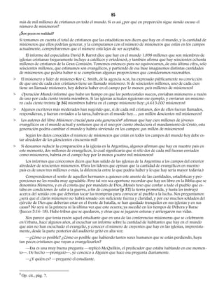 85 
más de mil millones de cristianos en todo el mundo. Si es así ¿por qué en proporción sigue siendo escaso el 
número de misioneros? 
¿Son pocos en realidad? 
Si tomamos en cuenta el total de cristianos que las estadísticas nos dicen que hay en el mundo, y la cantidad de 
misioneros que ellos podrían generar, y la comparamos con el número de misioneros que están en los campos 
actualmente, comprobaremos que el número está lejos de ser aceptable. 
El informe del especialista David B. Barret dice que hay en el mundo 1.898 millones que son miembros de 
iglesias cristianas (seguramente incluye a católicos y ortodoxos), y también afirma que hay seiscientos ochenta 
millones de cristianos de la Gran Comisión. Tomemos entonces para no equivocarnos, de esta última cifra, solo 
seiscientos millones, que estimamos son evangélicos, y partiendo de esa base imaginemos distintas cantidades 
de misioneros que podría haber si se cumplieran algunas proporciones que consideramos razonables. 
> El misionero y líder de misiones Roy C. Smith, de la agencia ACM, ha expresado públicamente su convicción 
de que uno de cada cien cristianos tiene un llamado misionero. Si de seiscientos millones, uno de cada cien 
tiene un llamado misionero, hoy debería haber en el campo por lo menos: ¡seis millones de misioneros! 
> Operación Mundo informó que hubo un tiempo en que los pentecostales suecos, enviaban misioneros a razón 
de uno por cada ciento treinta miembros. Si las iglesias actuales siguieran ese ejemplo, y enviaran un misione-ro 
cada ciento treinta [p 36] miembros habría en el campo misionero hoy: ¡4.615.000 misioneros! 
> Algunos escritores más moderados han sugerido que, si de cada mil cristianos, dos de ellos fueran llamados, 
respondieran, y fueran enviados a la tarea, habría en el mundo hoy… ¡un millón doscientos mil misioneros! 
> Los autores del libro Misiones: crucial para esta generación8 afirman que hay cien millones de jóvenes 
evangélicos en el mundo actual y sostienen que si el uno por ciento obedeciera el mandamiento de Cristo, esta 
generación podría cambiar el mundo y habría sirviendo en los campos: ¡un millón de misioneros! 
Según los datos conocidos el número de misioneros que están en todos los campos del mundo hoy debe es-tar 
alrededor de los ¡doscientos cincuenta mil! 
> Si deseamos reducir la comparación a la iglesia en la Argentina, algunos afirman que hay en nuestro país en 
este momento, dos millones de evangélicos, lo cual significaría que si sólo dos de cada mil fueran enviados 
como misioneros, habría en el campo hoy por lo menos ¡cuatro mil misioneros! 
Los informes que conocemos dicen que han salido de las iglesias de la Argentina a los campos del exterior 
alrededor de seiscientos misioneros. (Para los líderes que opinan que la cantidad de evangélicos en nuestro 
país es de unos tres millones o más, la diferencia entre lo que podría haber y lo que hay sería mayor todavía.) 
Comprendemos el sentir de aquellos hermanos a quienes este asunto de las cantidades, estadísticas y pro-porciones 
no les resulta muy agradable. Pero tal vez sea oportuno recordar que hay un libro en la Biblia que se 
denomina Números, y en él consta que por mandato de Dios, Moisés tuvo que contar a todo el pueblo que es-taba 
en condiciones de salir a la guerra, a fin de conquistar [p 37] la tierra prometida, y hasta les instruyó 
acerca del sonido con que deberían tocar las trompetas para convocar al pueblo a la lucha. Nos preguntamos: 
¿será que el clarín misionero no habrá sonado con suficiente fuerza y claridad, y por eso muchos soldados del 
ejército de Dios que deberían estar en el frente de batalla, se han quedado tranquilos en sus iglesias y en sus 
casas? No será ni la primera ni la última vez que esto ocurra; ya sucedió en los tiempos de Débora y Barac 
(Jueces 5:16-18). Hubo tribus que se quedaron, y otras que se jugaron enteras y arriesgaron sus vidas. 
Nos parece que tenía razón aquel estudiante que en una de las conferencias misioneras que se celebraron 
en Urbana, hace algunos años, al escuchar un informe sobre la cantidad de habitantes que hay en el mundo 
que aún no han escuchado el evangelio, y conocer el número de creyentes que hay en las iglesias, imprevista-mente, 
desde la parte posterior del auditorio gritó en alta voz: 
—¿Cómo es posible? ¿Cómo es posible que habiendo tantos seres humanos que se están perdiendo, haya 
tan pocos cristianos que vayan a evangelizarlos? 
—Esa es una muy buena pregunta —replicó McQuilkin, el predicador que estaba hablando en ese momen-to—. 
De hecho —prosiguió—, yo conozco a Alguien que hace esa pregunta diariamente. 
—¿Y quién es? —preguntó el estudiante. 
8 Op. cit., pág. 7. 
 