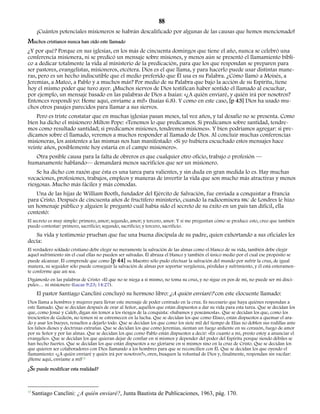 88 
¡Cuántos potenciales misioneros se habrán descalificado por algunas de las causas que hemos mencionado! 
Muchos cristianos nunca han oído este llamado 
¿Y por qué? Porque en sus iglesias, en los más de cincuenta domingos que tiene el año, nunca se celebró una 
conferencia misionera, ni se predicó un mensaje sobre misiones, y menos aún se presentó el llamamiento bíbli-co 
a dedicar totalmente la vida al ministerio de la predicación, para que los que respondan se preparen para 
ser pastores, evangelistas, misioneros, etcétera. Dios es el que llama, y para hacerlo puede usar distintas mane-ras, 
pero es un hecho indiscutible que el medio preferido que Él usa es su Palabra. ¿Cómo llamó a Moisés, a 
Jeremías, a Mateo, a Pablo y a muchos más? Por medio de su Palabra que bajo la acción de su Espíritu, tiene 
hoy el mismo poder que tuvo ayer. ¡Muchos siervos de Dios testifican haber sentido el llamado al escuchar, 
por ejemplo, un mensaje basado en las palabras de Dios a Isaías: «¿A quién enviaré, y quién irá por nosotros? 
Entonces respondí yo: Heme aquí, envíame a mí!» (Isaías 6.8). Y como en este caso, [p 43] Dios ha usado mu-chos 
otros pasajes parecidos para llamar a sus siervos. 
Pero es triste constatar que en muchas iglesias pasan meses, tal vez años, y tal desafío no se presenta. Como 
bien ha dicho el misionero Milton Pope: «Tenemos lo que predicamos. Si predicamos sobre santidad, tendre-mos 
como resultado santidad; si predicamos misiones, tendremos misiones». Y bien podríamos agregar: si pre-dicamos 
sobre el llamado, veremos a muchos responder al llamado de Dios. Al concluir muchas conferencias 
misioneras, los asistentes a las mismas nos han manifestado: «Si yo hubiera escuchado estos mensajes hace 
veinte años, posiblemente hoy estaría en el campo misionero». 
Otra posible causa para la falta de obreros es que cualquier otro oficio, trabajo o profesión — 
humanamente hablando— demandará menos sacrificios que ser un misionero. 
Se ha dicho con razón que ésta es una tarea para valientes, y sin duda en gran medida lo es. Hay muchas 
vocaciones, profesiones, trabajos, empleos y maneras de invertir la vida que son mucho más atractivas y menos 
riesgosas. Mucho más fáciles y más cómodas. 
Una de las hijas de William Booth, fundador del Ejército de Salvación, fue enviada a conquistar a Francia 
para Cristo. Después de cincuenta años de fructífero ministerio, cuando la radioemisora BBC de Londres le hizo 
un homenaje público y alguien le preguntó cuál había sido el secreto de su éxito en un país tan difícil, ella 
contestó: 
El secreto es muy simple: primero, amor; segundo, amor; y tercero, amor. Y si me preguntan cómo se produce esto, creo que también 
puedo contestar: primero, sacrificio; segundo, sacrificio; y tercero, sacrificio. 
Su vida y testimonio prueban que fue una buena discípula de su padre, quien exhortando a sus oficiales les 
decía: 
El verdadero soldado cristiano debe elegir no meramente la salvación de las almas como el blanco de su vida, también debe elegir 
aquel sufrimiento sin el cual ellas no pueden ser salvadas. Él abraza el blanco y también el único medio por el cual ese propósito se 
puede alcanzar. Él comprende que como [p 44] su Maestro sólo pudo efectuar la salvación del mundo por sufrir la cruz, de igual 
manera, su seguidor sólo puede conseguir la salvación de almas por soportar vergüenza, pérdidas y sufrimiento, y él está enteramen-te 
conforme que así sea. 
Digámoslo en las palabras de Cristo: «El que no se niega a sí mismo, no toma su cruz, y no sigue en pos de mí, no puede ser mi discí-pulo 
»… ni misionero (Lucas 9:23; 14:27). 
El pastor Santiago Canclini concluyó su hermoso libro: ¿A quién enviaré? con este elocuente llamado: 
Dios llama a hombres y mujeres para llevar este mensaje de poder centrado en la cruz. Es necesario que haya quiénes respondan a 
este llamado. Que se decidan después de orar al Señor, aquéllos que están dispuestos a dar su vida para esta tarea. Que se decidan los 
que, como Josué y Caleb, digan sin temor a los riesgos de la conquista: «Subamos y poseámosla». Que se decidan los que, como los 
trescientos de Gedeón, no temen ni se estremecen en la lucha. Que se decidan los que como Eliseo, están dispuestos a quemar el ara-do 
y asar los bueyes, resueltos a dejarlo todo. Que se decidan los que como los siete mil del tiempo de Elías no doblen sus rodillas ante 
los falsos dioses y doctrinas extrañas. Que se decidan los que como Jeremías, sientan un fuego ardiente en su corazón, fuego de amor 
por su Señor y por las almas. Que se decidan los que como Pablo están dispuestos a decir: «En cuanto a mí, presto estoy a anunciar el 
evangelio». Que se decidan los que quieran dejar de confiar en sí mismos y depender del poder del Espíritu porque siendo débiles se 
han hecho fuertes. Que se decidan los que están dispuestos a no gloriarse en sí mismos sino en la cruz de Cristo. Que se decidan los 
que quieren ser colaboradores con Dios llamando a los hombres para que se reconcilien con Él. Que se decidan los que oyendo el 
llamamiento: «¿A quién enviaré y quién irá por nosotros?», oren, busquen la voluntad de Dios y, finalmente, respondan sin vacilar: 
¡Heme aquí, envíame a mi!13 
¿Se puede modificar esta realidad? 
13 Santiago Canclini: ¿A quién enviaré?, Junta Bautista de Publicaciones, 1963, pág. 170. 
 