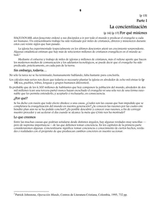 9 
[p 15] 
Parte I 
La concientización 
[p 16] [p 17] Por qué misiones 
HACE DOS MIL años Jesucristo ordenó a sus discípulos a ir por todo el mundo y predicar el evangelio a cada 
ser humano. Un extraordinario trabajo ha sido realizado por miles de cristianos, obreros y misioneros durante 
estos casi veinte siglos que han pasado. 
La iglesia ha experimentado (especialmente en los últimos doscientos años) un crecimiento sorprendente. 
Algunas estadísticas estiman que hay más de setecientos millones de cristianos evangélicos en el mundo ac-tual. 
2 
Mediante el esfuerzo y trabajo de miles de iglesias y millones de cristianos, más el valioso aporte que hacen 
los modernos medios de comunicación y los adelantos tecnológicos, se puede decir que el evangelio ha sido 
predicado, prácticamente, en cada país de la tierra. 
Sin embargo, todavía… 
No sólo la tarea no se ha terminado; humanamente hablando, falta bastante para concluirla. 
Los cálculos más serios nos dicen que todavía es necesario plantar la iglesia en alrededor de ocho mil etnias (o [p 
18] sea, pueblos, tribus, lenguas y grupos humanos diferentes). 
Es probable que de los 6.300 millones de habitantes que hoy componen la población del mundo, alrededor de dos 
mil millones (casi una tercera parte) nunca hayan escuchado el evangelio ni una sola vez de una forma razo-nable 
que les permita entenderlo, y aceptarlo o rechazarlo, en consecuencia. 
¿Por qué? 
Se ha dicho con razón que todo efecto obedece a una causa. ¿Cuáles son las causas que han impedido que se 
completara la evangelización del mundo en nuestra generación? ¿Se conocen las razones por las cuales este 
bendito plan aún no se ha podido concluir? ¿Es posible descubrir y conocer esas razones, a fin de corregir 
nuestro proceder y así acelerar el día cuando se alcance la meta que Cristo nos ha mostrado? 
Lo que creemos 
Entre las muchas causas que podrían señalarse desde distintos ángulos, hay algunas verdades muy sencillas — 
pero de suprema importancia— de las que debemos tomar conciencia. En los capítulos de la primera parte 
consideraremos algunas. Concientizarse significa: tomar conciencia o conocimiento de ciertos hechos, verda-des 
o realidades con el propósito de que produzcan cambios concretos en nuestro accionar. 
2 Patrick Johnstone, Operación Mundo, Centros de Literatura Cristiana, Colombia, 1995, 732 pp. 
 