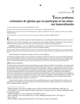 90 
[p 49] 
C A P Í T U L O 3 
Tercer problema: 
centenares de iglesias que no participan en las misio-nes 
transculturales 
¿Y cómo predicarán si no fueren enviados? (Romanos 10:15) 
La iglesia local es la plataforma de lanzamiento para la obra misionera. (Patrick Johnstone)14 
El Espíritu Santo de Dios nunca dejó de enviar obreros; pero la iglesia sí ha dejado de reconocer, orientar y sostener a los enviados. 
(David Alencar)15 
El mayor obstáculo, no son tanto los pocos obreros, sino las pocas iglesias enviadoras. (Ralph Winter)16 
ES VERDAD que en el mundo actual hay muchas iglesias que no participan del propósito de enviar y sostener 
misioneros con el fin de evangelizar a los centenares de etnias, tribus, pueblos y culturas que nunca han escu-chado 
las buenas noticias de la salvación que Dios provee por medio de su Hijo Jesucristo? 
[p 50] Esta pregunta —que en realidad es una afirmación— pareciera ser una herejía, pero no lo es. Ale-jandro 
Duff, el gran misionero que gastó su vida en la India afirmaba: 
Ningún cristiano puede correctamente decir que no cree en las misiones, porque implicaría decir que no cree en su propia religión. 
¿Por qué? Porque la razón de la existencia de la iglesia como cuerpo de Cristo en la tierra, es el resultado de la obra misionera mun-dial. 
17 
Patrick Johnstone confirma el concepto de Duff con estas palabras: 
Las Escrituras, la teología, la iglesia, y aún los cristianos no existirían si no hubiera misiones. Por lo tanto, una teología sin misiones 
no es una teología bíblica; una iglesia sin misiones no es una verdadera iglesia, y un cristiano sin misiones no es un verdadero discí-pulo. 
Para los cristianos, misiones no es un extra opcional para unos pocos fanáticos o para algunos especialmente ungidos; es más 
bien una definición fundamental de quiénes somos los que estamos en Cristo, y el por qué y para qué estamos unidos a Él.18 
¿Quién envía a los misioneros? 
El testimonio de las Escrituras muestra claramente, que primeramente el Padre envió al Hijo a este mundo para 
ser el Salvador (Juan 20:21). Posteriormente el Hijo de Dios envió a los Doce, y más adelante a los Setenta. El 
Espíritu Santo a través de la iglesia de Antioquía envió a Bernabé y a Pablo, y siguiendo en esa línea, a través de 
dos mil años, un innumerable ejército de hombres y mujeres han respondido al llamado divino, y bajo la di-rección 
del Espíritu Santo han sido enviados por medio de iglesias, agencias, colaboradores individuales, y 
otros. No se necesita hacer un estudio muy profundo para descubrir que es Dios quien llama y envía mediante 
la acción y ministerio de su Espíritu. Pero, ¿cómo lo hace? Lo hace usando la instrumentalidad de la iglesia. «La 
iglesia es el agente de Dios en la tierra, el medio por el cual Él se ex[p 51] presa en el mundo. Dios no tiene 
ningún otro representante redentor en la tierra».19 
Si quisiéramos ampliar el tema un poco más, comprobaríamos que, como la historia de las misiones y la 
experiencia lo atestiguan, dentro de la iglesia como cuerpo de Cristo se pueden distinguir tres componentes 
que es imposible negar o descartar: 
14 Patrick Johnstone: The Church is Bigger than You Think, Christian Focus Publications, 1998, pág. 181. 
15 David Aléncar: «El ciclo de vida de una iglesia misionera», en Ayudas misioneras, Misiones Mundiales, Santa 
Fe, Argentina, pág. 3. 
16 Mobilizer Magazine, vol. 9:1: citado por Larry Walker, pág. 15. 
17 Eddy: Pathfinders of the World Missionary Crusade, Abingdon Cokesbury Press, 1945, pág. 14. 
18 Op. cit. pág. 23. 
19 Melvin Hodges, citado por Howard Snyder en: The Church as Agent in Evangelism. 
 