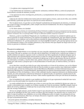 91 
1. La iglesia como congregación local. 
2. Las instituciones de enseñanza y capacitación: seminarios, institutos bíblicos, centros de preparación 
transcultural, escuelas de misiones, etcétera. 
3. Las agencias de envío: investigación, promoción, y acompañamiento de los misioneros enviados por las 
iglesias al exterior. 
Cada una de estas tres instituciones forma parte de toda la iglesia y tienen, cada una de ellas, una contribu-ción 
definida y particular que hacer en el proceso de enviar misioneros. 
Pero la iglesia local, a la que bien se la ha llamado la plataforma de lanzamiento de misiones, es evidente 
que ocupa un lugar irreemplazable y debe cumplir una función fundamental. Sin ella la evangelización del 
mundo no es posible. 
G. W. Peters afirma con claridad: 
Creemos que estamos en armonía con el pensamiento del Nuevo Testamento si establecemos que la congregación local de creyentes 
está en una única relación con Cristo, y que la asamblea local llega a ser la mediadora y el autorizado cuerpo de envío del misionero 
del Nuevo Testamento. Este es un principio bíblico vital que no deberíamos debilitar, despreciar ni ignorar.20 
Entonces, ¿cuál es el problema? Digámoslo así: el problema lo constituyen la cantidad de iglesias que no 
sólo no generan ni envían misioneros a las regiones necesitadas de evangelización, sino que tampoco piensan 
en promover ni en colaborar con la obra misionera mundial de ninguna manera. Pablo pregunta en su argu-mentación 
de Romanos 10: «¿Cómo predicarán si no fueren [p 52] enviados?» ¿Por qué hay iglesias de las cua-les 
continuamente surgen y son enviados misioneros, y hay muchas otras que después de largos años de exis-tencia 
no generan ni sostienen a ninguno? 
Una parte de la realidad actual 
Recordamos que Ralph Winter en un reportaje usó una conocida comparación para ilustrar la realidad misio-nera 
actual. Dijo que se asemeja a un vaso que está la mitad lleno y la mitad vacío, y advirtió que siempre es 
posible enfatizar un aspecto e ignorar el otro. La mitad del vaso lleno significaría el evidente progreso que la 
obra misionera está experimentando prácticamente en todos los campos del mundo. En algunos informes se 
habla de miles de conversiones diarias, centenares de iglesias que se abren cada semana, decenas de misione-ros 
entrenados y enviados, y muchos datos más. ¡Gloria a Dios por todo esto! ¡Nos motiva para agradecer y 
adorar por cada avance y progreso que se está produciendo en nuestro país, en América latina, y en todo el 
mundo! 
Es un dato bien conocido por todos los que están interesados en el tema de las misiones, que en los últimos 
veinte años, este aspecto fundamental del plan de Dios ha tenido un avance positivo muy importante también 
en nuestro país. A través de instituciones como la Red Misiones Mundiales, COMIBAM Internacional, JUCUM, 
Operación Movilización, Cruzada Estudiantil, departamentos de misiones denominacionales como la Unión de 
las Asambleas de Dios, los bautistas, y otros, se han celebrado muchos congresos misioneros en distintas partes 
del país, así como numerosas conferencias misioneras en iglesias locales. La enseñanza y predicación de este 
tema prioritario de la Biblia ha dado sus frutos. Todos estamos agradecidos a Dios por esta lluvia de bendición 
sobre la iglesia. 
Pero la finalidad de este capítulo es que también nos fijemos en lo que representa la mitad del vaso vacío. 
¿Cuál es esa otra parte?¿Qué nos muestra el otro medio vaso? 
La cruda realidad pone de manifiesto que si bien es cierto que hay una cantidad de iglesias que están cre-ciendo 
y esforzándose para cumplir con el último mandato de Cristo de proclamar el [p 53] evangelio hasta lo 
último de la tierra, también es verdad que hay un porcentaje mucho mayor que parece ignorar o pasar por 
alto este encargo fundamental. 
Tal vez un ejemplo práctico, puede ilustrar mejor lo que deseamos decir. Una importante denominación, la 
Unión de las Asambleas de Dios, que cuenta con líderes que han tomado a las misiones muy en cuenta, ha te-nido 
el coraje de publicar una estadística en su revista Edifiquemos sobre el estado y la participación de sus 
iglesias en la obra misionera. Ellos hace un tiempo ofrecieron el siguiente cuadro. Dijeron que sobre mil igle-sias 
que la denominación tenía: 
> Cincuenta iglesias ofrendaban y enviaban misioneros. 
20 George W. Peters: A Biblical Theology of Missions, Moody Press, Chicago, 1992, pág. 219. 
 