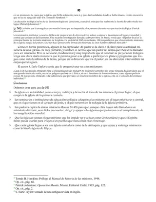 93 
en un sinnúmero de casos que la iglesia que brilla solamente para sí, y para las localidades donde se halla situada, pronto encuentra 
que su luz se apaga del todo (Dr. Tomas B. Hawkins).25 
La educación teológica ha hecho de la misionología una Cenicienta, cuando al principio fue realmente la fuente de todo estudio teo-lógico 
(Patrick Johnstone).26 
[p 56] La visión por la evangelización mundial tiene que ser impartida a los pastores durante su capacitación teológica (Patrick 
Johnston).27 
Los seminarios, institutos y escuelas bíblicas de preparación de obreros deben volver a asignar a las misiones el lugar primordial y 
central que ocupan en las Escrituras. Una reciente investigación llevada a cabo por SEPAL en Brasil, revela que: «El pastor local es la 
principal fuente de la visión misionera de la iglesia. De un total de 280 encuestados, 188 respondieron que el movimiento misionero 
de su iglesia surgió del pastor». Esto nos hace pensar en la formación misionera de estos hombres (David Alencar).28 
Como en forma pintoresca, alguien lo ha expresado: «El pastor es la clave o el clavo para la actividad mi-sionera 
de una iglesia». Es muy probable, y también es normal que un pastor no sienta que Dios lo ha llamado 
para ser misionero. Pero es necesario, fundamental y muy importante que al concluir su preparación teológica 
tenga una clara visión misionera que le permita guiar a su iglesia a participar en planes y programas que ten-gan 
como meta lo último de la tierra, porque en la dirección que va el pastor, en esa dirección irán también las 
ovejas que lo siguen. 
El pastor S. Earle Taylor cuenta que le preguntó una vez a un misionero: 
¿Cuál es el más grande obstáculo para la evangelización del mundo?» El misionero contestó: «No tengo ninguna duda en decir que el 
más grande obstáculo reside, no en los peligros que hay en el África, ni en el fanatismo de los musulmanes, como alguno pudiera 
pensar. El más grande obstáculo es la indiferencia que prevalece en muchos miembros de la iglesia; está en el corazón del cristiano 
individual.29 
Conclusiones 
Debemos orar para que:[p 57] 
> La iglesia en su totalidad, como cuerpo, restituya y devuelva al tema de las misiones el primer lugar, el que 
ocupó en la iglesia de la primera centuria. 
> Los seminarios e instituciones de educación teológica coloquen a las misiones en el lugar prioritario y central, 
que es el que tienen en el corazón de Jesús, y el que tuvieron en la teología de la iglesia primitiva. 
> Los pastores capten la visión misionera (Lucas 24:45) para que, aunque ellos hayan sido llamados a un 
ministerio diferente, sean fieles en enseñar, dirigir y apoyar a las iglesias que pastorean en el cumplimiento de 
la evangelización mundial. 
> Que las iglesias venzan el egocentrismo que les impide ver y actuar como Cristo ordenó y que el Espíritu 
Santo pueda usarlas para ir lejos a los pueblos que nunca han oído el mensaje. 
> Que cada iglesia llegue a ser una iglesia enviadora como la de Antioquía, y que apoye y sostenga misioneros 
como lo hizo la iglesia de Filipos. 
25 Tomás B. Hawkins: Prólogo al Manual de historia de las misiones, 1948. 
26 Op. cit., pág. 60. 
27 Patrick Johnstone: Operación Mundo, Miami, Editorial Unilit, 1995, pág. 122. 
28 Op. cit., pág. 2. 
29 S. Earle Taylor: tomado de una antigua revista en inglés. 
 