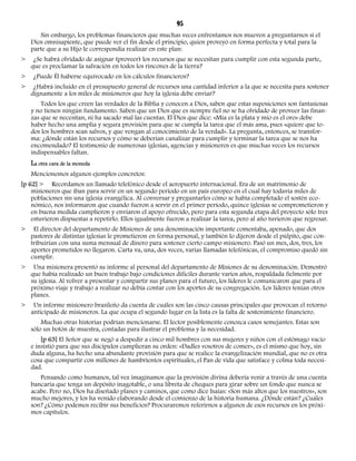 95 
Sin embargo, los problemas financieros que muchas veces enfrentamos nos mueven a preguntarnos si el 
Dios omnisapiente, que puede ver el fin desde el principio, quien proveyó en forma perfecta y total para la 
parte que a su Hijo le correspondía realizar en este plan: 
> ¿Se habrá olvidado de asignar (proveer) los recursos que se necesitan para cumplir con esta segunda parte, 
que es proclamar la salvación en todos los rincones de la tierra? 
> ¿Puede Él haberse equivocado en los cálculos financieros? 
> ¿Habrá incluido en el presupuesto general de recursos una cantidad inferior a la que se necesita para sostener 
dignamente a los miles de misioneros que hoy la iglesia debe enviar? 
Todos los que creen las verdades de la Biblia y conocen a Dios, saben que estas suposiciones son fantasiosas 
y no tienen ningún fundamento. Saben que un Dios que es siempre fiel no se ha olvidado de proveer las finan-zas 
que se necesitan, ni ha sacado mal las cuentas. El Dios que dice: «Mía es la plata y mío es el oro» debe 
haber hecho una amplia y segura provisión para que se cumpla la tarea que el más ama, pues «quiere que to-dos 
los hombres sean salvos, y que vengan al conocimiento de la verdad». La pregunta, entonces, se transfor-ma: 
¿dónde están los recursos y cómo se deberían canalizar para cumplir y terminar la tarea que se nos ha 
encomendado? El testimonio de numerosas iglesias, agencias y misioneros es que muchas veces los recursos 
indispensables faltan. 
La otra cara de la moneda 
Mencionemos algunos ejemplos concretos: 
[p 62] > Recordamos un llamado telefónico desde el aeropuerto internacional. Era de un matrimonio de 
misioneros que iban para servir en un segundo período en un país europeo en el cual hay todavía miles de 
poblaciones sin una iglesia evangélica. Al conversar y preguntarles cómo se había completado el sostén eco-nómico, 
nos informaron que cuando fueron a servir en el primer período, quince iglesias se comprometieron y 
en buena medida cumplieron y enviaron el apoyo ofrecido, pero para esta segunda etapa del proyecto sólo tres 
estuvieron dispuestas a repetirlo. Ellos igualmente fueron a realizar la tarea, pero al año tuvieron que regresar. 
> El director del departamento de Misiones de una denominación importante comentaba, apenado, que dos 
pastores de distintas iglesias le prometieron en forma personal, y también lo dijeron desde el púlpito, que con-tribuirían 
con una suma mensual de dinero para sostener cierto campo misionero. Pasó un mes, dos, tres, los 
aportes prometidos no llegaron. Carta va, una, dos veces, varias llamadas telefónicas, el compromiso quedó sin 
cumplir. 
> Una misionera presentó su informe al personal del departamento de Misiones de su denominación. Demostró 
que había realizado un buen trabajo bajo condiciones difíciles durante varios años, respaldada fielmente por 
su iglesia. Al volver a presentar y compartir sus planes para el futuro, los líderes le comunicaron que para el 
próximo viaje y trabajo a realizar no debía contar con los aportes de su congregación. Los líderes tenían otros 
planes. 
> Un informe misionero brasileño da cuenta de cuáles son las cinco causas principales que provocan el retorno 
anticipado de misioneros. La que ocupa el segundo lugar en la lista es la falta de sostenimiento financiero. 
Muchas otras historias podrían mencionarse. El lector posiblemente conozca casos semejantes. Estas son 
sólo un botón de muestra, contadas para ilustrar el problema y la necesidad. 
[p 63] El Señor que se negó a despedir a cinco mil hombres con sus mujeres y niños con el estómago vacío 
e insistió para que sus discípulos cumplieran su orden: «Dadles vosotros de comer», es el mismo que hoy, sin 
duda alguna, ha hecho una abundante provisión para que se realice la evangelización mundial, que no es otra 
cosa que compartir con millones de hambrientos espirituales, el Pan de vida que satisface y colma toda necesi-dad. 
Pensando como humanos, tal vez imaginamos que la provisión divina debería venir a través de una cuenta 
bancaria que tenga un depósito inagotable, o una libreta de cheques para girar sobre un fondo que nunca se 
acabe. Pero no, Dios ha diseñado planes y caminos, que como dice Isaías: «Son más altos que los nuestros», son 
mucho mejores, y los ha venido elaborando desde el comienzo de la historia humana. ¿Dónde están? ¿Cuáles 
son? ¿Cómo podemos recibir sus beneficios? Procuraremos referirnos a algunos de esos recursos en los próxi-mos 
capítulos. 
 