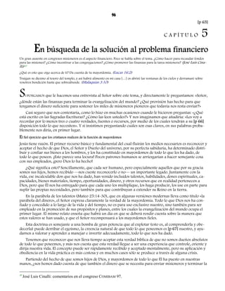 96 
[p 65] 
C A P Í T U L O 5 
En búsqueda de la solución al problema financiero 
Un gran ausente en congresos misioneros es el aspecto financiero. Poco se habla sobre el tema. ¿Cómo hacer para recaudar fondos 
Cina-lli) 
para las misiones? ¿Cómo incentivar a las congregaciones? ¿Cómo promover las finanzas para la tarea misionera? (José Luis 30 
¿Qué es esto que oigo acerca de ti? Da cuenta de tu mayordomía. (Lucas 16:2) 
Traigan su diezmo al tesoro del templo, y así habrá alimento en mi casa […] os abriré las ventanas de los cielos y derramaré sobre 
vosotros bendición hasta que sobreabunde. (Malaquías 3.10) 
SUPONGAMOS que le hacemos una entrevista al Señor sobre este tema, y directamente le preguntamos: «Señor, 
¿dónde están las finanzas para terminar la evangelización del mundo? ¿Qué provisión has hecho para que 
tengamos el dinero suficiente para sostener los miles de misioneros pioneros que todavía nos resta enviar?» 
Casi seguro que nos contestaría, como lo hizo en muchas ocasiones cuando le hicieron preguntas: «¿Qué 
está escrito en las Sagradas Escrituras? ¿Cómo las leen ustedes?» Y nos imaginamos que añadiría: «Les voy a 
recordar por lo menos tres o cuatro verdades, fuentes o recursos, por medio de los cuales tendrán a su [p 66] 
disposición todo lo que necesiten». Y si insistimos preguntando cuáles son esas claves, en sus palabras proba-blemente 
nos diría, en primer lugar. 
El fiel ejercicio que los cristianos realicen de la función de mayordomos 
Jesús tiene razón. El primer recurso básico y fundamental del cual fluirán los medios necesarios es reconocer y 
aceptar el hecho de que Dios, el Señor y Dueño del universo, por su perfecta sabiduría, ha determinado distri-buir 
y confiar sus bienes a los hombres, y los ha constituido en mayordomos de todo lo que les ha dado, de 
todo lo que poseen. ¡Esto parece una locura! Pocos patrones humanos se arriesgarían a hacer semejante cosa 
con sus empleados, ¡pero Dios lo ha hecho! 
¿Qué significa esto? Sencillamente, que cada ser humano, pero especialmente aquellos que por su gracia 
somos sus hijos, hemos recibido —nos cueste reconocerlo o no— un importante legado. Juntamente con la 
vida, ese incalculable don que nos ha dado, han venido incluidos talentos, habilidades, dones espirituales, ca-pacidades, 
bienes materiales, tiempo, oportunidades, dinero, y otros recursos que en realidad pertenecen a 
Dios, pero que Él nos ha entregado para que cada uno los multiplique, los haga producir, los use en parte para 
suplir las propias necesidades, pero también para que contribuyan a extender su Reino en la tierra. 
En la parábola de los talentos (Mateo 25:14-30), que en algunas versiones modernas lleva como título «la 
parábola del dinero», el Señor expresa claramente la verdad de la mayordomía. Todo lo que Dios nos ha con-fiado 
y concedido a lo largo de la vida y del tiempo, no es para uso exclusivo nuestro, sino también para ser 
empleado en la promoción de sus propósitos y planes, entre los cuales la evangelización del mundo ocupa el 
primer lugar. El mismo relato enseña que habrá un día en que se deberá rendir cuenta sobre la manera que 
estos valores se han usado, y que el Señor recompensará a los mayordomos fieles. 
Esta doctrina es semejante a una bomba de gran potencia que al explotar (esto es, al comprenderla y obe-decerla) 
puede derribar el egoísmo, la creencia natural de que todo lo que poseemos es [p 67] nuestro, y ayu-darnos 
a valorar y aprender a manejar e invertir adecuadamente, todo lo que nos ha dado. 
Tenemos que reconocer que nos lleva tiempo aceptar esta verdad bíblica de que no somos dueños absolutos 
de todo lo que poseemos, y más nos cuesta que esta verdad llegue a ser una experiencia que controle, oriente y 
dirija nuestra vida. El concepto puede ser rápidamente recibido y aceptado mentalmente, pero su aplicación y 
obediencia en la vida práctica es más costosa y en muchos casos sólo se produce a través de alguna crisis. 
Partiendo del hecho de que somos hijos de Dios, y mayordomos de todo lo que Él ha puesto en nuestras 
manos, ¿nos hemos dado cuenta de que también el dinero que se necesita para enviar misioneros y terminar la 
30 José Luis Cinalli: comentarios en el congreso COMIBAM 97. 
 