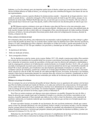 98 
Sodoma, y a él se los entregó, pero sin importar quién fuera el dueño, estimó que una décima parte de la ben-dición 
recibida debería ser dada al Señor, y se encargó de que esta contribución llegara a las manos de uno de 
sus representantes. 
Jacob también conocía y quería obedecer la misma norma cuando —huyendo de su hogar paterno e invo-cando 
la ayuda divina— prometió entregarle a Dios la décima parte de todo lo que Él le diera, aunque en ese 
momento no tenía nada. William Booth dijo una vez, en un tono que se acerca a lo risueño: «No veo cómo al-guien 
pueda hacer menos de lo que hizo Jacob, y darle a Dios menos de una décima parte de todo lo que reci-ba 
». 
[p 70] Algunos autores cristianos creen que el diezmo como plan de Dios no es ley sino principio, pues 
existe mucho antes del judaísmo y desde antes que naciera Moisés. Afirman que así como una séptima parte de 
todo nuestro tiempo (un día en siete) debe ser consagrada a Dios, una décima parte de todas nuestras entradas 
pertenece al Señor, y los dos principios funcionan juntos desde antes de la dispensación mosaica, durante la 
misma, y después de ella. 
Cómo continuó en la historia de Israel 
Por voluntad y dirección divina, esta ordenanza fue incorporada a toda la legislación que iba a dirigir y gober-nar 
la vida del pueblo de Israel. Fue en el monte Sinaí cuando entre las distintas leyes sobre diversos sacrificios, 
fiestas y el culto, trasmitidas por Dios a Moisés y descriptas en el libro de Levítico, queda sancionada la ley de 
los diezmos (Levítico 27.30-32) que establece con precisión y claridad que de todo lo que recibimos, el diez-mo: 
> Es (pertenece) del Señor, 
> Debe ser dedicado al Señor, 
> Será consagrado al Señor. 
Por la obediencia a esta ley «justa, recta y pura» (Salmo 19:7-10), simple y pareja para todos, Dios suminis-tró 
a través de los miembros de su pueblo Israel los recursos y provisiones necesarias y abundantes para soste-ner 
y alimentar al numeroso cuerpo de sacerdotes y levitas que eran los obreros del santuario y ministraban a 
toda la congregación, primero en el tabernáculo y posteriormente en el templo (Levítico 18.21, 24). ¿A cuánto 
ascendía el presupuesto necesario para sostener a ese numeroso plantel de siervos que ministraba al pueblo de 
Israel? No es fácil calcularlo, pero tendremos una idea bastante aproximada si tomamos en cuenta que este 
verdadero ejército de ministros, cuando fue contado en el monte Sinaí (hombres levitas de treinta a cincuenta 
años), alcanzó la cifra de 8.580. Por medio de esta sabia provi[p 71] sión, los levitas, incluyendo a sus familias, 
esposas e hijos fueron mantenidos durante los cuarenta años que vivieron en el desierto, cumpliendo su oficio 
en el tabernáculo. Ellos y sus familias fueron sostenidos por medio de los diezmos que recibían de toda la con-gregación. 
Altibajos en la entrega de los diezmos 
Pero no siempre fue así en la historia del pueblo de Israel. Muchas veces se apartaron del camino y de las leyes 
que Dios les había enseñado por medio de Moisés, y en cada caso sufrieron las consecuencias. En los períodos 
en los cuales Israel tuvo reyes que lo gobernaron, muchas veces abandonaron la adoración en el templo, y por 
ende la entrega de los diezmos a los levitas. Un resumen bastante completo de sus subidas y bajadas se encuen-tra 
en la oración que elevaron los levitas, según consta en Nehemías 9. 
Pero Dios en varias ocasiones usó algunos reyes para restaurar a su pueblo. Ezequías fue uno de ellos, y 
llama la atención que cuando logró que se limpiara el templo y se colocara a los levitas y sacerdotes en sus 
puestos, el pueblo siguiendo el buen ejemplo que daba su rey, volvió a traer los diezmos, como expresión de 
gratitud y adoración, y el sustento material que necesitaban los obreros que servían en el templo quedó nue-vamente 
asegurado. 
El sumo sacerdote Azarías, en nombre de sus hermanos, dio este excelente testimonio: «Desde que comen-zaron 
a traer las ofrendas [diezmos] a la casa de Jehová, hemos comido y nos hemos saciado, y nos ha sobrado 
mucho, porque Jehová ha bendecido a su pueblo, y además, ha quedado esta abundancia de provisiones» [se 
habían formado montones, y tuvieron que preparar cámaras para guardar los diezmos recibidos y contar con 
reservas] (2 Crónicas 31.5-6, 10-11). 
Nehemías fue otro hombre que Dios usó para restaurar el cumplimiento de las leyes al volver del destierro 
de Babilonia, y entre ellas se menciona la entrega de los diezmos (Nehemías 10.37-38). 
 