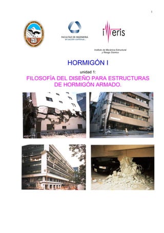 1
Instituto de Mecánica Estructural
y Riesgo Sísmico
HORMIGÓN I
unidad 1:
FILOSOFÍA DEL DISEÑO PARA ESTRUCTURAS
DE HORMIGÓN ARMADO.
 