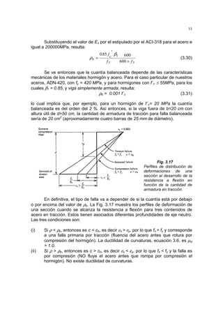 33
Substituyendo el valor de Es por el estipulado por el ACI-318 para el acero e
igual a 200000MPa, resulta:
yy
c
b
ff
'
f.
+
=
600
600850 1β
ρ (3.30)
Se ve entonces que la cuantía balanceada depende de las características
mecánicas de los materiales hormigón y acero. Para el caso particular de nuestros
aceros, ADN-420, con fy = 420 MPa, y para hormigones con f´c ≤ 55MPa, para los
cuales β1 = 0.85, y viga simplemente armada, resulta:
ρb = 0.001 f´c (3.31)
lo cual implica que, por ejemplo, para un hormigón de f´c= 20 MPa la cuantía
balanceada es del orden del 2 %. Así entonces, si la viga fuera de b=20 cm con
altura útil de d=50 cm, la cantidad de armadura de tracción para falla balanceada
sería de 20 cm2
(aproximadamente cuatro barras de 25 mm de diámetro).
Fig. 3.17
Perfiles de distribución de
deformaciones de una
sección al desarrollo de la
resistencia a flexión en
función de la cantidad de
armadura en tracción.
En definitiva, el tipo de falla va a depender de si la cuantía está por debajo
o por encima del valor de ρb. La Fig. 3.17 muestra los perfiles de deformación de
una sección cuando se alcanza la resistencia a flexión para tres contenidos de
acero en tracción. Estos tienen asociados diferentes profundidades de eje neutro.
Las tres condiciones son:
(i) Si ρ < ρb, entonces es c < cb, es decir εs > εy, por lo que fs = fy y corresponde
a una falla primaria por tracción (fluencia del acero antes que rotura por
compresión del hormigón). La ductilidad de curvaturas, ecuación 3.6, es µϕ
> 1.0.
(ii) Si ρ > ρb, entonces es c > cb, es decir εs < εy, por lo que fs < fy y la falla es
por compresión (NO fluye el acero antes que rompa por compresión el
hormigón). No existe ductilidad de curvaturas.
 