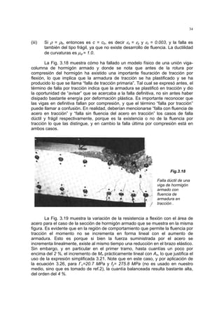 34
(iii) Si ρ = ρb, entonces es c = cb, es decir εs = εy y εc = 0.003, y la falla es
también del tipo frágil, ya que no existe desarrollo de fluencia. La ductilidad
de curvaturas es µϕ = 1.0.
La Fig. 3.18 muestra cómo ha fallado un modelo físico de una unión viga-
columna de hormigón armado y donde se nota que antes de la rotura por
compresión del hormigón ha existido una importante fisuración de tracción por
flexión, lo que implica que la armadura de tracción se ha plastificado y se ha
producido lo que se llama “falla de tracción primaria”. Tal cual se expresó antes, el
término de falla por tracción indica que la armadura se plastificó en tracción y dio
la oportunidad de “avisar” que se acercaba a la falla definitiva, no sin antes haber
disipado bastante energía por deformación plástica. Es importante reconocer que
las vigas en definitiva fallan por compresión, y que el término “falla por tracción”
puede llamar a confusión. En realidad, deberían mencionarse “falla con fluencia de
acero en tracción” y “falla sin fluencia del acero en tracción” los casos de falla
dúctil y frágil respectivamente, porque es la existencia o no de la fluencia por
tracción lo que las distingue, y en cambio la falla última por compresión está en
ambos casos.
Fig.3.18
Falla dúctil de una
viga de hormigón
armado con
fluencia de
armadura en
tracción .
La Fig. 3.19 muestra la variación de la resistencia a flexión con el área de
acero para el caso de la sección de hormigón armado que se muestra en la misma
figura. Es evidente que en la región de comportamiento que permite la fluencia por
tracción el momento no se incrementa en forma lineal con el aumento de
armadura. Esto es porque si bien la fuerza suministrada por el acero se
incrementa linealmente, existe al mismo tiempo una reducción en el brazo elástico.
Sin embargo, y en particular en el primer tramo, hasta cuantías un poco por
encima del 2 %, el incremento de Mn prácticamente lineal con As, lo que justifica el
uso de la expresión simplificada 3.21. Note que en este caso, y por aplicación de
la ecuación 3.26, para f´c=20.7 MPa y fy= 275.8 MPa (no es usado en nuestro
medio, sino que es tomado de ref.2), la cuantía balanceada resulta bastante alta,
del orden del 4 %.
 