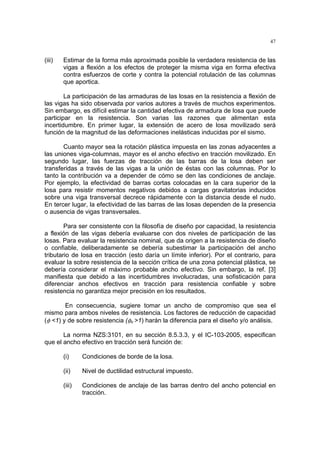 47
(iii) Estimar de la forma más aproximada posible la verdadera resistencia de las
vigas a flexión a los efectos de proteger la misma viga en forma efectiva
contra esfuerzos de corte y contra la potencial rotulación de las columnas
que aportica.
La participación de las armaduras de las losas en la resistencia a flexión de
las vigas ha sido observada por varios autores a través de muchos experimentos.
Sin embargo, es difícil estimar la cantidad efectiva de armadura de losa que puede
participar en la resistencia. Son varias las razones que alimentan esta
incertidumbre. En primer lugar, la extensión de acero de losa movilizado será
función de la magnitud de las deformaciones inelásticas inducidas por el sismo.
Cuanto mayor sea la rotación plástica impuesta en las zonas adyacentes a
las uniones viga-columnas, mayor es el ancho efectivo en tracción movilizado. En
segundo lugar, las fuerzas de tracción de las barras de la losa deben ser
transferidas a través de las vigas a la unión de éstas con las columnas. Por lo
tanto la contribución va a depender de cómo se den las condiciones de anclaje.
Por ejemplo, la efectividad de barras cortas colocadas en la cara superior de la
losa para resistir momentos negativos debidos a cargas gravitatorias inducidos
sobre una viga transversal decrece rápidamente con la distancia desde el nudo.
En tercer lugar, la efectividad de las barras de las losas dependen de la presencia
o ausencia de vigas transversales.
Para ser consistente con la filosofía de diseño por capacidad, la resistencia
a flexión de las vigas debería evaluarse con dos niveles de participación de las
losas. Para evaluar la resistencia nominal, que da origen a la resistencia de diseño
o confiable, deliberadamente se debería subestimar la participación del ancho
tributario de losa en tracción (esto daría un límite inferior). Por el contrario, para
evaluar la sobre resistencia de la sección crítica de una zona potencial plástica, se
debería considerar el máximo probable ancho efectivo. Sin embargo, la ref. [3]
manifiesta que debido a las incertidumbres involucradas, una sofisticación para
diferenciar anchos efectivos en tracción para resistencia confiable y sobre
resistencia no garantiza mejor precisión en los resultados.
En consecuencia, sugiere tomar un ancho de compromiso que sea el
mismo para ambos niveles de resistencia. Los factores de reducción de capacidad
(φ <1) y de sobre resistencia (φo >1) harán la diferencia para el diseño y/o análisis.
La norma NZS:3101, en su sección 8.5.3.3, y el IC-103-2005, especifican
que el ancho efectivo en tracción será función de:
(i) Condiciones de borde de la losa.
(ii) Nivel de ductilidad estructural impuesto.
(iii) Condiciones de anclaje de las barras dentro del ancho potencial en
tracción.
 