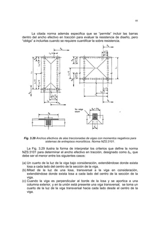 48
La citada norma además especifica que se “permite” incluir las barras
dentro del ancho efectivo en tracción para evaluar la resistencia de diseño, pero
“obliga” a incluirlas cuando se requiere cuantificar la sobre resistencia.
Fig. 3.29 Anchos efectivos de alas traccionadas de vigas con momentos negativos para
sistemas de entrepisos monolíticos. Norma NZS:3101.
La Fig. 3.29 ilustra la forma de interpretar los criterios que define la norma
NZS:3101 para determinar el ancho efectivo en tracción, designado como be, que
debe ser el menor entre los siguientes casos:
(a) Un cuarto de la luz de la viga bajo consideración, extendiéndose donde exista
losa a cada lado del centro de la sección de la viga.
(b) Mitad de la luz de una losa, transversal a la viga en consideración,
extendiéndose donde exista losa a cada lado del centro de la sección de la
viga.
(c) Cuando la viga es perpendicular al borde de la losa y se aportica a una
columna exterior, y en la unión está presente una viga transversal, se toma un
cuarto de la luz de la viga transversal hacia cada lado desde el centro de la
viga.
 