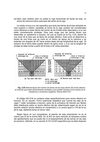 49
(d) Idem caso anterior pero no existe la viga transversal de borde de losa, un
ancho de columna hacia cada lado del centro de la viga.
La citada norma a su vez especifica que tanto las barras de la losa ubicadas en
cara superior e inferior, paralelas al nervio de la viga, pueden ser consideradas
como efectivas si están dentro del menor de los límites antes descriptos y a su vez
están correctamente ancladas. Para esto exige que las barras tienen que
desarrollar su resistencia a tracción, tal cual se ilustra en la Fig. 3.30, dentro de
una zona de la losa que se llama de anclaje efectivo. Esta zona se determina a
través de una línea que se inicia en el centro de apoyo de la columna y se
extiende con ángulos de 45º
hacia ambos lados del eje longitudinal de la viga. El
extremo de la barra debe quedar dentro de dicha zona, y a su vez la longitud de
anclaje se debe contar a partir de la línea a 45º
antes descripta.
Fig. 3.30 Determinación del número de barras de las losas dentro del ancho efectivo
en tracción que están efectivamente ancladas y que pueden tomarse como activas en la
resistencia a momentos negativos. Norma NZS:3101.
El código ACI-318 no contiene estas especificaciones para ancho efectivo en
tracción. En su sección 10.6.6 solamente establece que cuando las alas de la
vigas T estén sometidas a tracción, parte de la armadura de tracción por flexión
debe distribuirse sobre un ancho efectivo del ala, determinado según se vio en la
sección anterior (ancho efectivo en compresión) o un ancho igual a 1/10 de la luz
de la viga, debiendo tomar el menor valor.
Según figura en sus comentarios, el espíritu de esta prescripción no es el
mismo que el de la norma NZS. En el ACI se hace mención al necesario control
del agrietamiento que se puede dar si el espaciamiento de las barras en las alas
es excesivo. Además, en su sección 8.10.5 el ACI especifica que se debe disponer
 