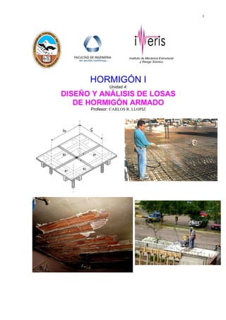 1
Instituto de Mecánica Estructural
y Riesgo Sísmico
HORMIGÓN I
Unidad 4:
DISEÑO Y ANÁLISIS DE LOSAS
DE HORMIGÓN ARMADO
Profesor: CARLOS R. LLOPIZ
 