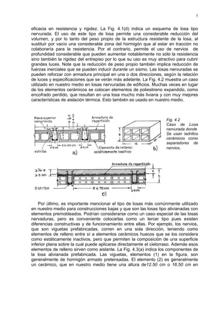 5
eficacia en resistencia y rigidez. La Fig. 4.1(d) indica un esquema de losa tipo
nervurada. El uso de este tipo de losa permite una considerable reducción del
volumen, y por lo tanto del peso propio de la estructura resistente de la losa, al
sustituir por vacío una considerable zona del hormigón que al estar en tracción no
colaboraría para la resistencia. Por el contrario, permite el uso de nervios de
profundidad considerable que pueden aumentar notablemente no sólo la resistencia
sino también la rigidez del entrepiso por lo que su uso es muy atractivo para cubrir
grandes luces. Note que la reducción de peso propio también implica reducción de
fuerzas inerciales que se pueden inducir durante un sismo. Las losas nervuradas se
pueden reforzar con armadura principal en una o dos direcciones, según la relación
de luces y especificaciones que se verán más adelante. La Fig. 4.2 muestra un caso
utilizado en nuestro medio en losas nervuradas de edificios. Muchas veces en lugar
de los elementos cerámicos se colocan elementos de poliestireno expandido, como
encofrado perdido, que resultan en una losa mucho más liviana y con muy mejores
características de aislación térmica. Esto también es usado en nuestro medio.
Fig. 4.2
Caso de Losa
nervurada donde
Se usan ladrillos
cerámicos como
separadores de
nervios.
Por último, es importante mencionar el tipo de losas más comúnmente utilizado
en nuestro medio para construcciones bajas y que son las losas tipo alivianadas con
elementos premoldeados. Podrían considerarse como un caso especial de las losas
nervaduras, pero es conveniente colocarlas como un tercer tipo pues existen
diferencias constructivas y de funcionamiento entre ellas. Por ejemplo, los nervios,
que son viguetas prefabricadas, corren en una sola dirección, teniendo como
elementos de relleno entre sí a elementos cerámicos huecos que se los considera
como estáticamente inactivos, pero que permiten la composición de una superficie
inferior plana sobre la cual puede aplicarse directamente el cielorraso. Además esos
elementos de relleno sirven como aislante. La Fig. 4.3(a) indica los componentes de
la losa alivianada prefabricada. Las viguetas, elementos (1) en la figura, son
generalmente de hormigón armado pretensadas. El elemento (2) es generalmente
un cerámico, que en nuestro medio tiene una altura de12.50 cm o 16.50 cm en
 