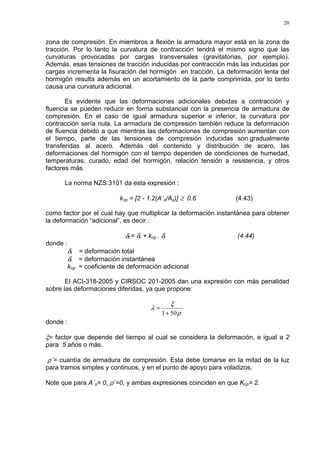 20
zona de compresión. En miembros a flexión la armadura mayor está en la zona de
tracción. Por lo tanto la curvatura de contracción tendrá el mismo signo que las
curvaturas provocadas por cargas transversales (gravitatorias, por ejemplo).
Además, esas tensiones de tracción inducidas por contracción más las inducidas por
cargas incrementa la fisuración del hormigón en tracción. La deformación lenta del
hormigón resulta además en un acortamiento de la parte comprimida, por lo tanto
causa una curvatura adicional.
Es evidente que las deformaciones adicionales debidas a contracción y
fluencia se pueden reducir en forma substancial con la presencia de armadura de
compresión. En el caso de igual armadura superior e inferior, la curvatura por
contracción sería nula. La armadura de compresión también reduce la deformación
de fluencia debido a que mientras las deformaciones de compresión aumentan con
el tiempo, parte de las tensiones de compresión inducidas son gradualmente
transferidas al acero. Además del contenido y distribución de acero, las
deformaciones del hormigón con el tiempo dependen de condiciones de humedad,
temperaturas, curado, edad del hormigón, relación tensión a resistencia, y otros
factores más.
La norma NZS:3101 da esta expresión :
kcp = [2 - 1.2(A´s/As)] ≥ 0.6 (4.43)
como factor por el cual hay que multiplicar la deformación instantánea para obtener
la deformación “adicional”, es decir :
δt = δi + kcp . δi (4.44)
donde :
δt = deformación total
δi = deformación instantánea
kcp = coeficiente de deformación adicional
El ACI-318-2005 y CIRSOC 201-2005 dan una expresión con más penalidad
sobre las deformaciones diferidas, ya que propone:
´
501 ρ
ξ
λ
+
=
donde :
ξ= factor que depende del tiempo al cual se considera la deformación, e igual a 2
para 5 años o más.
ρ´= cuantía de armadura de compresión. Esta debe tomarse en la mitad de la luz
para tramos simples y continuos, y en el punto de apoyo para voladizos.
Note que para A´s= 0, ρ´=0, y ambas expresiones coinciden en que Kcp= 2.
 