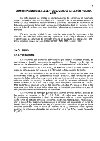 3
COMPORTAMIENTO DE ELEMENTOS SOMETIDOS A FLEXIÓN Y CARGA
AXIAL.
En este capítulo se analiza el comportamiento de elementos de hormigón
armado sometidos a esfuerzos axiales y a la combinación de los mismos con esfuerzos
de flexión. Nos referiremos específicamente a columnas y tabiques. El tratamiento de
tabiques estructurales de hormigón armado en profundidad se hará en Hormigón II. En
este capítulo sólo se hace mención a la similitud del análisis seccional entre columnas y
tabiques.
En este trabajo, unidad 5, se presentan conceptos fundamentales y las
disposiciones más importantes y de mayor aplicación de los códigos relativas al diseño
y construcción de columnas de hormigón armado, en particular del código ACI– 318-
2005, adoptado para el proyecto-CIRSOC-2005 y NZS-3101, versión 1995.
5 COLUMNAS.
5.1. INTRODUCCIÓN.
Las columnas son elementos estructurales que soportan esfuerzos axiales, de
compresión o tracción, generalmente combinados con flexión, por lo que en
consecuencia deben además soportar los esfuerzos de corte derivados de la flexión.
El comportamiento de la columna, y en definitiva su modo de falla depende del
grado de esfuerzo axial con respecto a la intensidad de los esfuerzos de flexión.
Se dice que una columna no es esbelta cuando su carga última, para una
excentricidad dada (y en consecuencia flexión asociada), está controlada por la
resistencia de los materiales componentes y de sus dimensiones transversales. En una
columna esbelta sin embargo, la esbeltez es causal de momentos adicionales que
tienen influencia sobre el valor de la carga última que puede desarrollar la columna.
Más adelante se tratará el tema de las columnas esbeltas. Por ahora se trata a las
columnas cuya falla no está influenciada por no linealidad geométrica, sino por el
comportamiento no lineal de material los materiales.
Las columnas de hormigón pueden tener las más diversas formas, algunas de
las cuales se muestran en la Fig. 5.1. Están reforzadas con barras de acero
longitudinales y transversales, pudiendo ser estas barras aisladas con cierta separación
en la forma de estribos cerrados (circulares, cuadrados, rectangulares, hexagonales,
etc.) o bien estribos suplementarios abiertos, o constituir una única pieza en forma de
hélice continua (generalmente de pequeño paso) para materializar lo que se llama
columna zunchada. Para el caso de puentes la ref.[3] menciona como algunas
opciones de columnas sólidas las que se muestran en la Fig. 5.2.a, y como huecas la
Fig.5.2.b.
 