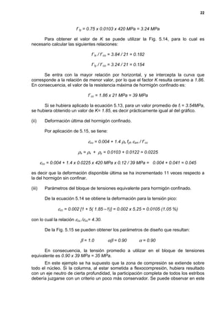 22
f´ly = 0.75 x 0.0103 x 420 MPa = 3.24 MPa
Para obtener el valor de K se puede utilizar la Fig. 5.14, para lo cual es
necesario calcular las siguientes relaciones:
f´lx / f´co = 3.84 / 21 = 0.182
f´ly / f´co = 3.24 / 21 = 0.154
Se entra con la mayor relación por horizontal, y se intercepta la curva que
corresponde a la relación de menor valor, por lo que el factor K resulta cercano a 1.86.
En consecuencia, el valor de la resistencia máxima de hormigón confinado es:
f´cc = 1.86 x 21 MPa = 39 MPa
Si se hubiera aplicado la ecuación 5.13, para un valor promedio de fl = 3.54MPa,
se hubiera obtenido un valor de K= 1.85, es decir prácticamente igual al del gráfico.
(ii) Deformación última del hormigón confinado.
Por aplicación de 5.15, se tiene:
εcu = 0.004 + 1.4 ρs fyh εsm / f´cc
ρs = ρx + ρy = 0.0103 + 0.0122 = 0.0225
εcu = 0.004 + 1.4 x 0.0225 x 420 MPa x 0.12 / 39 MPa = 0.004 + 0.041 = 0.045
es decir que la deformación disponible última se ha incrementado 11 veces respecto a
la del hormigón sin confinar.
(iii) Parámetros del bloque de tensiones equivalente para hormigón confinado.
De la ecuación 5.14 se obtiene la deformación para la tensión pico:
εcc = 0.002 [1 + 5( 1.85 –1)] = 0.002 x 5.25 = 0.0105 (1.05 %)
con lo cual la relación εcu /εcc= 4.30.
De la Fig. 5.15 se pueden obtener los parámetros de diseño que resultan:
β = 1.0 αβ = 0.90 α = 0.90
En consecuencia, la tensión promedio a utilizar en el bloque de tensiones
equivalente es 0.90 x 39 MPa = 35 MPa.
En este ejemplo se ha supuesto que la zona de compresión se extiende sobre
todo el núcleo. Si la columna, al estar sometida a flexocompresión, hubiera resultado
con un eje neutro de cierta profundidad, la participación completa de todos los estribos
debería juzgarse con un criterio un poco más conservador. Se puede observar en este
 