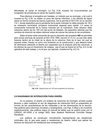 54
dificultades al vaciar el hormigón. La Fig. 5.34 muestra los inconvenientes por
congestión de armaduras en obras de nuestro medio.
Para efectuar el empalme por traslape, un método que se aconseja, y tal cual lo
muestra la Fig. 5.35, es doblar un poco las barras inferiores, a los efectos de lograr
ubicar en forma correcta las barras superiores. Así lo permite el ACI-318, en su sección
7.8.1, donde especifica que la pendiente de la parte inclinada no debe exceder de 1/6 y
es necesario suministrar armadura transversal especial para resistir 1.5 veces la
componente horizontal de la fuerza inducida por la inclinación. Este refuerzo debe
colocarse dentro de los 150 mm del punto de doblado. Se especifica además que los
cambios de dirección se deben efectuar antes de colocar las barras en los encofrados.
Debe el lector estar prevenido de que la ubicación del empalme NO es permitido
para zonas sísmicas de acuerdo al ACI–318–1995, sección 21.4.3.2, ya que sólo debe
hacerse dentro de la mitad de la altura de la columna. Esto es lo que, tal cual se
expresó antes, Paulay ve como una limitación en la construcción y que debería tratar
de eliminarse utilizando el diseño por capacidad que él propone para las columnas, a
los efectos de que el mecanismo de colapso sea el que se ilustra en la Fig. A.5.1a del
apéndice de este trabajo, y no el que, por ejemplo, muestra la Fig. A.5.1b.
5.8 DIAGRAMAS DE INTERACCIÓN PARA DISEÑO.
En la práctica, el diseño y/o análisis de columnas de hormigón armado puede
llevarse a cabo mediante el uso de diagramas de interacción M-N ya preparados en
función de las características de los materiales y de las dimensiones de la sección.
Hay gráficos para columnas circulares y rectangulares. Las Figs. 5.36(a) y (b) muestran
respectivamente, dos gráficos según el manual de tablas que se publicó junto con el
CIRSOC 201-2005 y el código NZS, New Zealand Reinforced Concrete Design
Handbook.
Los gráficos se construyen normalmente representando las resistencias
nominales, por lo que para pasar a resistencias de diseño, habrá que aplicar los
factores de reducción de resistencia que corresponda.
Fig. 5.35. Disposiciones del ACI para empalmes de columnas.
 