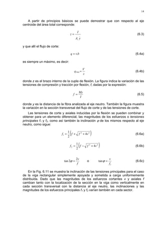 14
A partir de principios básicos se puede demostrar que con respecto al eje
centroide del área total corresponde:
_
yA
I
z
i
= (6.3)
y que allí el flujo de corte:
bvq .= (6.4a)
es siempre un máximo, es decir:
z
V
q =max (6.4b)
donde z es el brazo interno de la cupla de flexión. La figura indica la variación de las
tensiones de compresión y tracción por flexión, f, dadas por la expresión:
I
My
f = (6.5)
donde y es la distancia de la fibra analizada al eje neutro. También la figura muestra
la variación en la sección transversal del flujo de corte y de las tensiones de corte.
Las tensiones de corte y axiales inducidas por la flexión se pueden combinar y
obtener para un elemento diferencial, las magnitudes de los esfuerzos o tensiones
principales f1 y f2, como así también la inclinación ϕ de los mismos respecto al eje
neutro, como sigue:
( )22
1 4
2
1
vfff ++= (6.6a)
( )22
2 4
2
1
vfff +−= (6.6b)
f
v2
2tan =ϕ o
1
tan
f
v
=ϕ (6.6c)
En la Fig. 6.11 se muestra la inclinación de las tensiones principales para el caso
de la viga rectangular simplemente apoyada y sometida a carga uniformemente
distribuida. Dado que las magnitudes de los esfuerzos cortantes v y axiales f
cambian tanto con la localización de la sección en la viga como verticalmente en
cada sección transversal con la distancia al eje neutro, las inclinaciones y las
magnitudes de los esfuerzos principales f1 y f2 varían también en cada sector.
 
