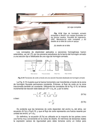 17
(a) viga completa
Fig. 6.14 Viga de hormigón armado
ensayada a flexión con cargas puntuales en
los tercios medios. Facultad de Ingeniería.
UNC. Mendoza.(a) vista completa, y (b)
detalle de la falla de corte en apoyo.
(b) detalle de la falla
Los conceptos de elasticidad aplicados a secciones homogéneas fueron
extendidos, ver ref. [7], por los pioneros estudiosos de la teoría del hormigón armado
a una sección fija e idealizada de una viga de hormigón armado.
Fig. 6.15 Tensiones de corte a través de una sección fisurada idealizada de hormigón armado
La Fig. 6.15 muestra que la fuerza horizontal a ser transferida a través de la zona
de hormigón fisurada permanece constante. Entones, el flujo de corte en la zona
traccionada también es constante. Utilizando los conceptos de la Fig. 6.10, la fuerza
incremental de tracción está dada por dT= v.bw.dx, y por lo tanto:
jdb
V
jdbd
dM
d
dT
b
v
wwxxw
===
11
(6.7a)
o bien:
jd
V
q = (6.7b)
Es evidente que las tensiones de corte dependen del ancho bw del alma, ver
ecuación (6.7a) y Fig.6.10, y que el flujo de corte representa una fuerza rasante por
unidad de ancho, q= v.bw.
En definitiva, la ecuación (6.7a) es utilizada en la mayoría de los países como
una forma muy conveniente en la rutina de diseño. En términos de tensiones reales
la expresión carece de rigurosidad pero debe tomarse como un índice para
 