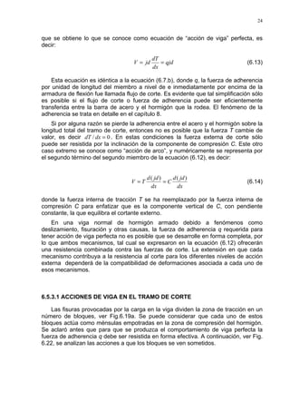 24
que se obtiene lo que se conoce como ecuación de “acción de viga” perfecta, es
decir:
qjd
dx
dT
jdV == (6.13)
Esta ecuación es idéntica a la ecuación (6.7.b), donde q, la fuerza de adherencia
por unidad de longitud del miembro a nivel de e inmediatamente por encima de la
armadura de flexión fue llamada flujo de corte. Es evidente que tal simplificación sólo
es posible si el flujo de corte o fuerza de adherencia puede ser eficientemente
transferida entre la barra de acero y el hormigón que la rodea. El fenómeno de la
adherencia se trata en detalle en el capítulo 8.
Si por alguna razón se pierde la adherencia entre el acero y el hormigón sobre la
longitud total del tramo de corte, entonces no es posible que la fuerza T cambie de
valor, es decir 0/ =dxdT . En estas condiciones la fuerza externa de corte sólo
puede ser resistida por la inclinación de la componente de compresión C. Este otro
caso extremo se conoce como “acción de arco”, y numéricamente se representa por
el segundo término del segundo miembro de la ecuación (6.12), es decir:
dx
jdd
C
dx
jdd
TV
)()(
== (6.14)
donde la fuerza interna de tracción T se ha reemplazado por la fuerza interna de
compresión C para enfatizar que es la componente vertical de C, con pendiente
constante, la que equilibra el cortante externo.
En una viga normal de hormigón armado debido a fenómenos como
deslizamiento, fisuración y otras causas, la fuerza de adherencia q requerida para
tener acción de viga perfecta no es posible que se desarrolle en forma completa, por
lo que ambos mecanismos, tal cual se expresaron en la ecuación (6.12) ofrecerán
una resistencia combinada contra las fuerzas de corte. La extensión en que cada
mecanismo contribuya a la resistencia al corte para los diferentes niveles de acción
externa dependerá de la compatibilidad de deformaciones asociada a cada uno de
esos mecanismos.
6.5.3.1 ACCIONES DE VIGA EN EL TRAMO DE CORTE
Las fisuras provocadas por la carga en la viga dividen la zona de tracción en un
número de bloques, ver Fig.6.19a. Se puede considerar que cada uno de estos
bloques actúa como ménsulas empotradas en la zona de compresión del hormigón.
Se aclaró antes que para que se produzca el comportamiento de viga perfecta la
fuerza de adherencia q debe ser resistida en forma efectiva. A continuación, ver Fig.
6.22, se analizan las acciones a que los bloques se ven sometidos.
 