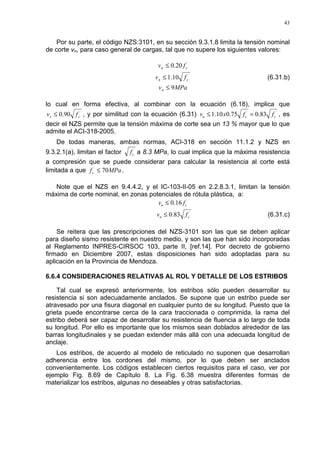 43
Por su parte, el código NZS:3101, en su sección 9.3.1.8 limita la tensión nominal
de corte vn, para caso general de cargas, tal que no supere los siguientes valores:
´
20.0 cn fv ≤
´
10.1 cn fv ≤ (6.31.b)
MPavn 9≤
lo cual en forma efectiva, al combinar con la ecuación (6.18), implica que
´
90.0 cs fv ≤ , y por similitud con la ecuación (6.31) ´´
83.075.010.1 ccu ffxv =≤ , es
decir el NZS permite que la tensión máxima de corte sea un 13 % mayor que lo que
admite el ACI-318-2005.
De todas maneras, ambas normas, ACI-318 en sección 11.1.2 y NZS en
9.3.2.1(a), limitan el factor ´
cf a 8.3 MPa, lo cual implica que la máxima resistencia
a compresión que se puede considerar para calcular la resistencia al corte está
limitada a que MPafc 70´
≤ .
Note que el NZS en 9.4.4.2, y el IC-103-II-05 en 2.2.8.3.1, limitan la tensión
máxima de corte nominal, en zonas potenciales de rótula plástica, a:
´
16.0 cn fv ≤
´
83.0 cn fv ≤ (6.31.c)
Se reitera que las prescripciones del NZS-3101 son las que se deben aplicar
para diseño sismo resistente en nuestro medio, y son las que han sido incorporadas
al Reglamento INPRES-CIRSOC 103, parte II, [ref.14]. Por decreto de gobierno
firmado en Diciembre 2007, estas disposiciones han sido adoptadas para su
aplicación en la Provincia de Mendoza.
6.6.4 CONSIDERACIONES RELATIVAS AL ROL Y DETALLE DE LOS ESTRIBOS
Tal cual se expresó anteriormente, los estribos sólo pueden desarrollar su
resistencia si son adecuadamente anclados. Se supone que un estribo puede ser
atravesado por una fisura diagonal en cualquier punto de su longitud. Puesto que la
grieta puede encontrarse cerca de la cara traccionada o comprimida, la rama del
estribo deberá ser capaz de desarrollar su resistencia de fluencia a lo largo de toda
su longitud. Por ello es importante que los mismos sean doblados alrededor de las
barras longitudinales y se puedan extender más allá con una adecuada longitud de
anclaje.
Los estribos, de acuerdo al modelo de reticulado no suponen que desarrollan
adherencia entre los cordones del mismo, por lo que deben ser anclados
convenientemente. Los códigos establecen ciertos requisitos para el caso, ver por
ejemplo Fig. 8.69 de Capítulo 8. La Fig. 6.38 muestra diferentes formas de
materializar los estribos, algunas no deseables y otras satisfactorias.
 