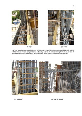 45
(a) viga (b) nudo
Fig. 6.40 Mala ejecución de los estribos en columnas y vigas de un edificio de Mendoza. Note que los
estribos no se cierran con ganchos a 135o
. Hay exceso de armadura longitudinal. En la viga de
acople los hierros de capa superior se doblan hacia arriba: deducir posibles consecuencias
(c) columna (d) viga de acople
 
