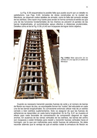 46
La Fig. 6.39 esquematiza la posible falla que puede ocurrir por un detalle no
satisfactorio. Las Figs. 6.40, tomadas de obras construidas en la ciudad de
Mendoza, se observan malos detalles de armado, como la falta del correcto anclaje
de los estribos. Otra razón muy fuerte para anclar en forma correcta el estribo es que
una de las funciones fundamentales de los mismos es prevenir el pandeo de las
barras longitudinales, al suministrarles apoyo efectivo a distancias prudenciales.
Detalles como el de la Fig. 6.39 y 6.40 son incapaces de lograr dicho objetivo.
Fig. 6.40(e) Mala ejecución de los
estribos en una viga de un edificio de
Mendoza
Cuando es necesario transmitir grandes fuerzas de corte y el número de barras
de flexión es mayor de dos, es aconsejable formar los “nudos” del reticulado en cada
una de las barras longitudinales. Es conveniente entonces utilizar más de un estribo
cerrado o bien estribos suplementarios. Esto va asegurar de que las fuerzas de
adherencia se desarrollen en cada barra longitudinal. En la Fig. 6.41 se muestra el
efecto para nada favorable de concentración de compresión diagonal en vigas
anchas. En ausencia de las ramas verticales de los estribos, las barras del centro
son incapaces o están limitadas para resistir y transmitir fuerzas verticales hacia el
hormigón, por lo que son ineficientes para recibir fuerzas de adherencia. Se debe
recordar además que la ventaja de que el estribo rodee la armadura de flexión es
 