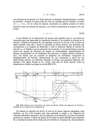 61
bv ze )5.01( η−= (6.41)
a la derecha de la sección 2-2. Esta distancia es llamada “desplazamiento o cambio
de tracción”. Cuando la fuerza total de corte es resistida por los estribos, es decir
η=1, bv ze 5.0= . En la rutina de cálculo, raramente se justifica evaluar en forma
exacta el valor del cambio de tracción, y en forma conservativa se supone η=0, por
lo que:
dze bv ≈= (6.42)
A los efectos de la interrupción de barras esto significa que si una barra es
requerida para que desarrolle su resistencia máxima (fy de acuerdo a normas) en la
sección 1 debido al momento M1, por ejemplo, como se ve en Fig. 6.53, la barra se
debe extender más allá y hacia la izquierda de dicha sección una distancia que
corresponde a la longitud de desarrollo ld más la distancia debida al cambio de
tracción ev≈ d. Debido a que la ubicación de la sección no es exactamente conocida
(como por causas de variación de cargas no contempladas, asentamientos de
apoyos, aproximación en la modelación de estructura y cargas, efectos dinámicos,
etc.), las barras que de acuerdo al diagrama de momentos, incluyendo el
desplazamiento de tracción, teóricamente no son necesarias a partir de una
determinada sección, se deberían extender al menos una pequeña distancia, por
ejemplo 0.3d según Paulay et al., ref.[2], más allá de dicha sección. Este es
justamente el criterio que sigue la norma NZS:3101.
Fig. 6.54 Criterios para interrupción de barras de flexión. Efecto del diagrama de tracción o
decalaje Tjd y su relación con el diagrama M
Se adopta un ejemplo de ref.[7], al cual se le hacen algunos agregados para
clarificar. La Fig. 6.54 muestra una viga sometida a cargas y su diagrama de
momentos flectores respectivo. Se ha supuesto en el esquema, que para momentos
positivos se poseen 3 pares de barras (6 en total) de igual diámetro para absorber
M1 y 4 pares de barras (8 en total) para el momento en el apoyo MB. Se estudiará la
 