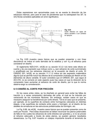 75
Estas expresiones son aproximadas pues no es exacta la dirección de los
esfuerzos internos, pero para el caso de pendientes que no sobrepasen los 30o
, la
ref.[15] las considera aplicables sin error significativo.
Fig. 6.65
Corte efectivo en vigas de
altura variable o con cartelas
en apoyos
La Fig. 6.65 muestra casos típicos que se pueden presentar y con línea
discontinua se indica el corte derivado de la estática y con Veff el esfuerzo para
considerar en diseño.
El reglamento NZS:3101, ref.[9] en su sección 9.3.2.1.(b) tiene este efecto en
cuenta y da una expresión que incluye como vin (por esfuerzo de corte suministrado
o amplificado por los esfuerzos internos) en la ecuación de diseño al corte. El
CIRSOC 201, ref.[6], en su sección 11.1.1.2 indica sin dar expresión matemática
alguna que se permite incluir los efectos de la compresión inclinada por flexión en los
elementos de altura variable. El autor considera que el CIRSOC 201, que sigue al
ACI-318, no es correcto en este aspecto pues hay casos en que la dirección de la
compresión hace aumentar el esfuerzo de corte de diseño, por lo que la norma
debería exigir su consideración.
6.13 DISEÑO AL CORTE POR FRICCIÓN
En los casos antes vistos, se ha diseñado en general para evitar las fallas de
tracción (y a veces compresión) derivadas del corte, el cual se ha inducido por
variaciones de los momentos flectores. Sin embargo, existen casos en que es
necesario asegurar la transferencia por corte directo. Tal es el caso que se presenta,
por ejemplo, en la superficie de contacto entre hormigones colocados en distintas
etapas, o las superficies de contacto entre acero y hormigón, en el diseño de los
detalles de armaduras en las estructuras prefabricadas de hormigón, etc.
La Fig. 6.66, de ref.[6], muestra casos típicos que se pueden presentar como de
corte por fricción. Para estas situaciones se deben reconocer los planos potenciales
de falla en los cuales los esfuerzos de corte directos son grandes y, si no se provee
el refuerzo adecuado a través de estos planos, se pueden generar resultados
desastrosos. La Fig. 6.67 muestra un colapso importante durante el terremoto de
 