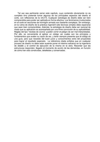 85
Tal vez sea pertinente cerrar este capítulo, cuyo contenido obviamente no es
completo sino pretende tomar algunos de los principales aspectos del diseño al
corte, con reflexiones de la ref.[17]. Cualquier estrategia de diseño debe ser bien
comprendida para poder ser aplicada en forma efectiva. Los fenómenos involucrados
en el corte en secciones de hormigón armado son bastante complejos. Sin embargo,
en la rutina de diseño de la práctica ingenieril sólo técnicas simples debe esperarse
que sean bien comprendidas. Además, la estrategia de diseño debe ser racional de
modo que su aplicación es acompañada por una firme convicción de su aplicabilidad.
Reglas del tipo “recetas de cocina” pueden correr el peligro de ser mal interpretadas.
Por ello, es conveniente al aplicar un código ver cuales son los principios y
fundamentos que avalan su razón de ser, y tener siempre presente que el código es
una guía, pero que necesita del buen juicio y conocimientos extra del proyectista
para lograr el resultado esperado. La referencia citada enfatiza que en cualquier
proceso de diseño no debe estar ausente poner el máximo esfuerzo en la ingeniería
de detalle y el control de ejecución de la misma en la obra. Recordar que las
estructuras responden, llegado el momento de acción de las demandas, en función
de cómo han sido construidas, detalladas y conservadas.
 