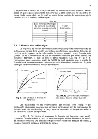 18
o especificada al tiempo de obra y a la edad de interés en estudio. Además, existen
casos en que se puede claramente demostrar que la obra o elemento no va a entrar en
carga hasta cierta edad, por lo cual se puede tomar ventaja del crecimiento de la
resistencia con la madurez del hormigón.
Tabla 2.1.
Edad mínima del hormigón
del elemento cuando sea
sometido a carga completa
[meses]
Factor
de corrección
1 1.00
2 1.10
3 1.15
6 1.20
12 1.24
2.3.1.5. Fluencia lenta del hormigón.
La respuesta de tensión-deformación del hormigón depende de la velocidad y de
la historia de cargas. Si la tensión se mantiene constante por algún lapso de tiempo se
produce un incremento de la deformación, fenómeno conocido como fluencia lenta
(creep). Si es la deformación la que se mantiene constante por cierto tiempo, las
tensiones decrecen, lo cual se conoce como relajación. Las Fig. 2.11(a) y (b)
representan estos conceptos según la Ref.[1], la cual establece que el efecto de
fluencia lenta se tiene en cuenta utilizando un módulo de elasticidad efectivo Ec,eff del
hormigón para definir la curva tensión-deformación.
Las magnitudes de las deformaciones por fluencia lenta (creep) y por
contracción (shrinkage), fenómeno que se trata a continuación, son del mismo orden de
las deformaciones elásticas bajo el rango usual de tensiones, por lo que para estados
de servicio no pueden ser ignoradas.
La Fig. 2.12(a) ilustra el fenómeno de fluencia del hormigón bajo tensión
constante. Cuando se lleva a cabo un experimento para evaluar la fluencia, la tensión
se aplica al hormigón a una cierta edad ti (pueden ser varios días después de colado), y
luego se mantiene constante a lo largo del tiempo.
Fig. 2.11(a). Efecto de la fluencia del
hormigón.
Fig. 2.11 (b). Curvas tensión deformación
para cargas de corta y larga duración.
 